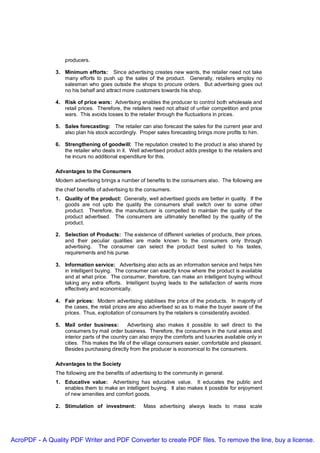 producers.

               3. Minimum efforts: Since advertising creates new wants, the retailer need not take
                  many efforts to push up the sales of the product. Generally, retailers employ no
                  salesman who goes outside the shops to procure orders. But advertising goes out
                  no his behalf and attract more customers towards his shop.

               4. Risk of price wars: Advertising enables the producer to control both wholesale and
                  retail prices. Therefore, the retailers need not afraid of unfair competition and price
                  wars. This avoids losses to the retailer through the fluctuations in prices.

               5. Sales forecasting: The retailer can also forecast the sales for the current year and
                  also plan his stock accordingly. Proper sales forecasting brings more profits to him.

               6. Strengthening of goodwill: The reputation created to the product is also shared by
                  the retailer who deals in it. Well advertised product adds prestige to the retailers and
                  he incurs no additional expenditure for this.

               Advantages to the Consumers
               Modern advertising brings a number of benefits to the consumers also. The following are
               the chief benefits of advertising to the consumers.
               1. Quality of the product: Generally, well advertised goods are better in quality. If the
                  goods are not upto the quality the consumers shall switch over to some other
                  product. Therefore, the manufacturer is compelled to maintain the quality of the
                  product advertised. The consumers are ultimately benefited by the quality of the
                  product.

               2. Selection of Products: The existence of different varieties of products, their prices,
                  and their peculiar qualities are made known to the consumers only through
                  advertising. The consumer can select the product best suited to his tastes,
                  requirements and his purse.

               3. Information service: Advertising also acts as an information service and helps him
                  in intelligent buying. The consumer can exactly know where the product is available
                  and at what price. The consumer, therefore, can make an intelligent buying without
                  taking any extra efforts. Intelligent buying leads to the satisfaction of wants more
                  effectively and economically.

               4. Fair prices: Modern advertising stabilises the price of the products. In majority of
                  the cases, the retail prices are also advertised so as to make the buyer aware of the
                  prices. Thus, exploitation of consumers by the retailers is considerably avoided.

               5. Mail order business:         Advertising also makes it possible to sell direct to the
                  consumers by mail order business. Therefore, the consumers in the rural areas and
                  interior parts of the country can also enjoy the comforts and luxuries available only in
                  cities. This makes the life of the village consumers easier, comfortable and pleasant.
                  Besides purchasing directly from the producer is economical to the consumers.

               Advantages to the Society
               The following are the benefits of advertising to the community in general.
               1. Educative value: Advertising has educative value. It educates the public and
                  enables them to make an intelligent buying. It also makes it possible for enjoyment
                  of new amenities and comfort goods.

               2. Stimulation of investment:         Mass advertising always leads to mass scale




AcroPDF - A Quality PDF Writer and PDF Converter to create PDF files. To remove the line, buy a license.
 