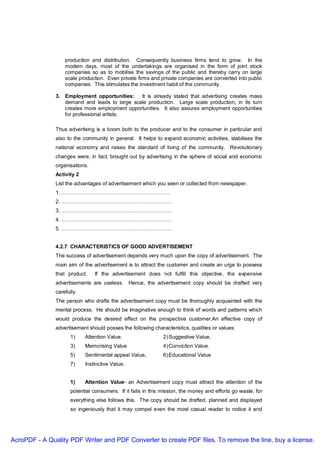 production and distribution. Consequently business firms tend to grow. In the
                   modern days, most of the undertakings are organised in the form of joint stock
                   companies so as to mobilise the savings of the public and thereby carry on large
                   scale production. Even private firms and private companies are converted into public
                   companies. This stimulates the investment habit of the community.

               3. Employment opportunities: It is already stated that advertising creates mass
                  demand and leads to large scale production. Large scale production, in its turn
                  creates more employment opportunities. It also assures employment opportunities
                  for professional artists.

               Thus advertising is a boom both to the producer and to the consumer in particular and
               also to the community in general. It helps to expand economic activities, stabilises the
               national economy and raises the standard of living of the community. Revolutionary
               changes were, in fact, brought out by advertising in the sphere of social and economic
               organisations.
               Activity 2
               List the advantages of advertisement which you seen or collected from newspaper.
               1……………………………………………………….
               2. ………………………………………………………
               3. ………………………………………………………
               4. ………………………………………………………
               5. ………………………………………………………


               4.2.7 CHARACTERISTICS OF GOOD ADVERTISEMENT
               The success of advertisement depends very much upon the copy of advertisement. The
               main aim of the advertisement is to attract the customer and create an urge to possess
               that product.    If the advertisement does not fulfill this objective, the expensive
               advertisements are useless. Hence, the advertisement copy should be drafted very
               carefully.
               The person who drafts the advertisement copy must be thoroughly acquainted with the
               mental process. He should be imaginative enough to think of words and patterns which
               would produce the desired effect on the prospective customer.An effective copy of
               advertisement should posses the following characteristics, qualities or values:
                      1)    Attention Value.                   2) Suggestive Value,
                      3)    Memorising Value                   4) Conviction Value.
                      5)    Sentimental appeal Value,          6) Educational Value
                      7)    Instinctive Value.


                      1)    Attention Value- an Advertisement copy must attract the attention of the
                      potential consumers. If it fails in this mission, the money and efforts go waste, for
                      everything else follows this. The copy should be drafted, planned and displayed
                      so ingeniously that it may compel even the most casual reader to notice it and




AcroPDF - A Quality PDF Writer and PDF Converter to create PDF files. To remove the line, buy a license.
 