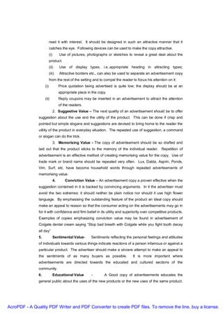 read it with interest. It should be designed in such an attractive manner that it
                          catches the eye. Following devices can be used to make the copy attractive.
                          (i)        Use of pictures, photographs or sketches to reveal a great deal about the
                          product.
                          (ii)       Use of display types, i.e,.appropriate heading in attracting types;
                          (iii)      Attractive borders etc., can also be used to separate an advertisement copy
                          from the rest of the setting and to compel the reader to focus his attention on it:
                    (i)              Price quotation being advertised is quite low; the display should be at an
                                     appropriate place in the copy.
                    (ii)             Reply coupons may be inserted in an advertisement to attract the attention
                                     of the readers.
                                2. Suggestive Value – The next quality of an advertisement should be to offer
               suggestion about the use and the utility of the product. This can be done if crisp and
               pointed but simple slogans and suggestions are devised to bring home to the reader the
               utility of the product in everyday situation. The repeated use of suggestion, a command
               or slogan can do the trick.
                                3. Memorising Value - The copy of advertisement should be so drafted and
               laid out that the product sticks to the memory of the individual reader. Repetition of
               advertisement is an effective method of creating memorising value for the copy. Use of
               trade mark or brand name should be repeated very often. Lux, Dalda, Asprin, Ponds,
               Vim, Surf, etc. have become household words through repeated advertisements of
               memorising value.
                                4.       Conviction Value – An advertisement copy a proven effective when the
               suggestion contained in it is backed by convincing arguments. In it the advertiser must
               avoid the two extremes: it should neither be plain notice nor should it use high flower
               language. By emphasising the outstanding feature of the product an ideal copy should
               make an appeal to reason so that the consumer acting on the advertisements may go in
               for it with confidence and firm belief in its utility and superiority over competitive products.
               Examples of copies emphasizing conviction value may be found in advertisement of
               Colgate dental cream saying “Stop bad breath with Colgate while you fight tooth decay
               all day”
               5.               Sentimental Value-       Sentiments reflecting the personal feelings and attitudes
               of individuals towards various things indicate reactions of a person infamous or against a
               particular product. The advertiser should make a sincere attempt to make an appeal to
               the sentiments of as many buyers as possible.                      It is more important where
               advertisements are directed towards the educated and cultured sections of the
               community.
               6.               Educational Value        -       A Good copy of advertisements educates the
               general public about the uses of the new products or the new uses of the same product.




AcroPDF - A Quality PDF Writer and PDF Converter to create PDF files. To remove the line, buy a license.
 