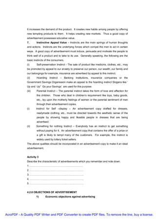 It increases the demand of the product. It creates new habits among people by offering
               new tempting products to them. It helps creating new markets. Thus a good copy of
               advertisement possesses educative value.
               7.      Instinctive Appeal Value – Instincts are the main springs of human thoughts
               and actions. Instincts are the underlying forces which compel the men to act in certain
               ways. A good copy of advertisement must induce, persuade and motivate the people to
               think well of a product and to take to its use. Generally speaking, the following are the
               basic instincts of the consumers.
               (i)     Self-preservation Instinct - The sale of product like medicine, clothes, etc., may
               be promoted by appeal to our anxiety to preserve our person, our wealth, our family and
               our belongings for example, insurance are advertised by appeal to this instinct.
               (ii)    Hoarding Instinct – Banking institutions, insurance companies or the
               Government Savings Organisaion make an appeal to the hoarding instinct Slogans like ‘
               Up and Up” Go your Savings’ are used for this purpose.
               (iii)   Parental Instinct – The parental instinct takes the form of love and affection for
                       the children. Those who deal in children’s requirement like toys, baby goods,
                       etc., lay upon the motherly feelings of women or the parental sentiment of men
                       through their advertisement copies.
               (i)     Instinct for Self –display – An advertisement copy drafted for dresses,
                       readymade clothing, etc., must be directed towards the aesthetic sense of the
                       people by showing happy and likeable people in dresses that are being
                       advertised.
               (ii)    Something for nothing Instinct – Everybody has an instinct to get something
                       without paying for it. An advertisement copy that contains the offer of a prize or
                       a gift is likely to tempt many of the customers. For example, this instinct is
                       widely used by lottery ticket sellers.
               The above qualities should be incorporated in an advertisement copy to make it an ideal
               advertisement.


               Activity 3
               Describe the characteristic of advertisements which you remember and note down.
               1……………………………………………………….
               2. ………………………………………………………
               3. ………………………………………………………
               4. ………………………………………………………
               5. ………………………………………………………


               4.2.8 OBJECTIONS OF ADVERTISEMENT
                       1)       Economic objections against advertising




AcroPDF - A Quality PDF Writer and PDF Converter to create PDF files. To remove the line, buy a license.
 