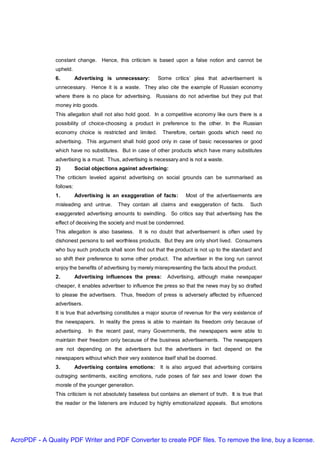 constant change. Hence, this criticism is based upon a false notion and cannot be
               upheld.
               6.         Advertising is unnecessary:       Some critics’ plea that advertisement is
               unnecessary. Hence it is a waste. They also cite the example of Russian economy
               where there is no place for advertising. Russians do not advertise but they put that
               money into goods.
               This allegation shall not also hold good. In a competitive economy like ours there is a
               possibility of choice-choosing a product in preference to the other. In the Russian
               economy choice is restricted and limited.      Therefore, certain goods which need no
               advertising. This argument shall hold good only in case of basic necessaries or good
               which have no substitutes. But in case of other products which have many substitutes
               advertising is a must. Thus, advertising is necessary and is not a waste.
               2)         Social objections against advertising:
               The criticism leveled against advertising on social grounds can be summarised as
               follows:
               1.         Advertising is an exaggeration of facts:      Most of the advertisements are
               misleading and untrue.      They contain all claims and exaggeration of facts.       Such
               exaggerated advertising amounts to swindling. So critics say that advertising has the
               effect of deceiving the society and must be condemned.
               This allegation is also baseless. It is no doubt that advertisement is often used by
               dishonest persons to sell worthless products. But they are only short lived. Consumers
               who buy such products shall soon find out that the product is not up to the standard and
               so shift their preference to some other product. The advertiser in the long run cannot
               enjoy the benefits of advertising by merely misrepresenting the facts about the product.
               2.         Advertising influences the press:     Advertising, although make newspaper
               cheaper, it enables advertiser to influence the press so that the news may by so drafted
               to please the advertisers. Thus, freedom of press is adversely affected by influenced
               advertisers.
               It is true that advertising constitutes a major source of revenue for the very existence of
               the newspapers. In reality the press is able to maintain its freedom only because of
               advertising.    In the recent past, many Governments, the newspapers were able to
               maintain their freedom only because of the business advertisements. The newspapers
               are not depending on the advertisers but the advertisers in fact depend on the
               newspapers without which their very existence itself shall be doomed.
               3.         Advertising contains emotions:     It is also argued that advertising contains
               outraging sentiments, exciting emotions, rude poses of fair sex and lower down the
               morale of the younger generation.
               This criticism is not absolutely baseless but contains an element of truth. It is true that
               the reader or the listeners are induced by highly emotionalized appeals. But emotions




AcroPDF - A Quality PDF Writer and PDF Converter to create PDF files. To remove the line, buy a license.
 