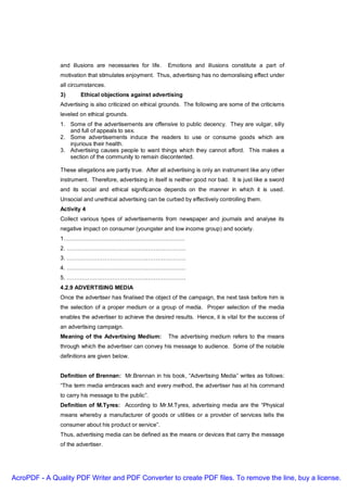 and illusions are necessaries for life.     Emotions and illusions constitute a part of
               motivation that stimulates enjoyment. Thus, advertising has no demoralising effect under
               all circumstances.
               3)      Ethical objections against advertising
               Advertising is also criticized on ethical grounds. The following are some of the criticisms
               leveled on ethical grounds.
               1. Some of the advertisements are offensive to public decency. They are vulgar, silly
                  and full of appeals to sex.
               2. Some advertisements induce the readers to use or consume goods which are
                  injurious their health.
               3. Advertising causes people to want things which they cannot afford. This makes a
                  section of the community to remain discontented.

               These allegations are partly true. After all advertising is only an instrument like any other
               instrument. Therefore, advertising in itself is neither good nor bad. It is just like a sword
               and its social and ethical significance depends on the manner in which it is used.
               Unsocial and unethical advertising can be curbed by effectively controlling them.
               Activity 4
               Collect various types of advertisements from newspaper and journals and analyse its
               negative impact on consumer (youngster and low income group) and society.
               1……………………………………………………….
               2. ………………………………………………………
               3. ………………………………………………………
               4. ………………………………………………………
               5. ………………………………………………………
               4.2.9 ADVERTISING MEDIA
               Once the advertiser has finalised the object of the campaign, the next task before him is
               the selection of a proper medium or a group of media. Proper selection of the media
               enables the advertiser to achieve the desired results. Hence, it is vital for the success of
               an advertising campaign.
               Meaning of the Advertising Medium:          The advertising medium refers to the means
               through which the advertiser can convey his message to audience. Some of the notable
               definitions are given below.


               Definition of Brennan: Mr.Brennan in his book, “Advertising Media” writes as follows:
               “The term media embraces each and every method, the advertiser has at his command
               to carry his message to the public”.
               Definition of M.Tyres: According to Mr.M.Tyres, advertising media are the “Physical
               means whereby a manufacturer of goods or utilities or a provider of services tells the
               consumer about his product or service”.
               Thus, advertising media can be defined as the means or devices that carry the message
               of the advertiser.




AcroPDF - A Quality PDF Writer and PDF Converter to create PDF files. To remove the line, buy a license.
 
