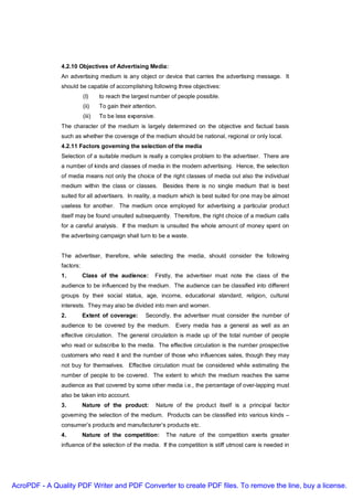 4.2.10 Objectives of Advertising Media:
               An advertising medium is any object or device that carries the advertising message. It
               should be capable of accomplishing following three objectives:
                          (I)     to reach the largest number of people possible.
                          (ii)    To gain their attention.
                          (iii)   To be less expensive.
               The character of the medium is largely determined on the objective and factual basis
               such as whether the coverage of the medium should be national, regional or only local.
               4.2.11 Factors governing the selection of the media
               Selection of a suitable medium is really a complex problem to the advertiser. There are
               a number of kinds and classes of media in the modern advertising. Hence, the selection
               of media means not only the choice of the right classes of media out also the individual
               medium within the class or classes. Besides there is no single medium that is best
               suited for all advertisers. In reality, a medium which is best suited for one may be almost
               useless for another. The medium once employed for advertising a particular product
               itself may be found unsuited subsequently. Therefore, the right choice of a medium calls
               for a careful analysis. If the medium is unsuited the whole amount of money spent on
               the advertising campaign shall turn to be a waste.


               The advertiser, therefore, while selecting the media, should consider the following
               factors:
               1.         Class of the audience:         Firstly, the advertiser must note the class of the
               audience to be influenced by the medium. The audience can be classified into different
               groups by their social status, age, income, educational standard, religion, cultural
               interests. They may also be divided into men and women.
               2.         Extent of coverage:        Secondly, the advertiser must consider the number of
               audience to be covered by the medium. Every media has a general as well as an
               effective circulation. The general circulation is made up of the total number of people
               who read or subscribe to the media. The effective circulation is the number prospective
               customers who read it and the number of those who influences sales, though they may
               not buy for themselves. Effective circulation must be considered while estimating the
               number of people to be covered. The extent to which the medium reaches the same
               audience as that covered by some other media i.e., the percentage of over-lapping must
               also be taken into account.
               3.         Nature of the product:          Nature of the product itself is a principal factor
               governing the selection of the medium. Products can be classified into various kinds –
               consumer’s products and manufacturer’s products etc.
               4.         Nature of the competition:         The nature of the competition exerts greater
               influence of the selection of the media. If the competition is stiff utmost care is needed in




AcroPDF - A Quality PDF Writer and PDF Converter to create PDF files. To remove the line, buy a license.
 