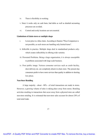 iv.      There is flexibility in working.

                   v. Since it works only on cash basis, bad debts as well as detailed accounting
                            processes are avoided.

                   vi.      Central and costly locations are not essential.


               Limitations of chain stores or multiple shops

                   i.       Lower price is a false claim. According to Stanton "Price Comparison is
                            not possible, as such stores are handling only limited items".

                   ii. Inflexible in practice. Multiple shops deal in standardised products only-
                            which creates inflexibility in offering wide varieties.

                   iii. Personnel Problems. Being a large organisation, it is always susceptible
                            to problems associated with large scale business.

                   iv. Poor public image. Various consumer services such as credit facility,
                            door delivery etc. are completely absent in chain store. The present day
                            consumers prefer to have more services than quality in addition to desiring
                            low prices.

               Non-Store Retailing

                         A large majority - about - 80% - of retail transactions are made in stores.
               However, a growing volume of sales is taking place away from stores. Retailing
               activities resulting in transactions that occur away from a physical store are called
               non-store retailing. It is estimated that non-store sales account for almost 20% of
               total retail trade.




                                                          17




AcroPDF - A Quality PDF Writer and PDF Converter to create PDF files. To remove the line, buy a license.
 