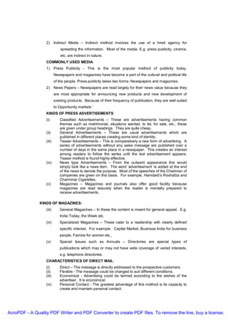 2)      Indirect Media – Indirect method involves the use of a hired agency for
                              spreading the information. Most of the media. E.g. press publicity, cinema,
                              etc, are indirect in nature.
                  COMMONLY USED MEDIA
                  1)      Press Publicity - This is the most popular method of publicity today.
                          Newspapers and magazines have become a part of the cultural and political life
                          of the people. Press publicity takes two forms: Newspapers and magazines.
                  2)      News Papers – Newspapers are read largely for their news value because they
                          are most appropriate for announcing new products and new development of
                          existing products. Because of their frequency of publication, they are well suited
                          to Opportunity markets ’.
                  KINDS OF PRESS ADVERTISEMENTS:
                  (i)        Classified Advertisements – These are advertisements having common
                             themes such as matrimonial, situations wanted, to let, for sale, etc., these
                             are given under group headings. They are quite cheap.
                  (ii)       General Advertisements – These are usual advertisements which are
                             published in different places creating some kind of identity.
                  (iii)      Teaser Advertisements – This is comparatively a new form of advertising. A
                             series of advertisements without any sales message are published over a
                             number of days in the same place in a newspaper. This creates an interest
                             among readers to follow the series until the last advertisement appears.
                             Teaser method is found highly effective.
                  (iv)       News type Advertisements – From the outward appearance this would
                             simply look like a news item. The word ‘advertisement ‘is added at the end
                             of the news to denote the purpose. Most of the speeches of the Chairmen of
                             companies are given on this basis. For example, Hamdard’s Roohafza and
                             Charminar Cigarettes.
                  (c)        Magazines – Magazines and journals also offer good facility because
                             magazines are read leisurely when the reader is mentally prepared to
                             receive advertisements.

               KINDS OF MAGAZINES:
                  (iii)      General Magazines – In these the content is meant for general appeal. E.g.
                             India Today, the Week etc.
                  (iv)       Specialized Magazines – These cater to a readership with clearly defined
                             specific interest. For example. Capital Market, Business India for business
                             people, Famine for women etc.,
                  (v)        Special Issues such as Annuals – Directories are special types of
                             publications which may or may not have wide coverage of varied interests,
                             e.g. telephone directories.
                  CHARACTERISTICS OF DIRECT MAIL:
                  (i)        Direct – The message is directly addressed to the prospective customers.
                  (ii)       Flexible - The message could be changed to suit different conditions.
                  (iii)      Economical - Advertising could be termed according to the wishes of the
                             advertiser. It is economical.
                  (iv)       Personal Contact - The greatest advantage of this method is its capacity to
                             create and maintain personal contact.




AcroPDF - A Quality PDF Writer and PDF Converter to create PDF files. To remove the line, buy a license.
 