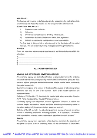 MAILING LIST:
               The foremost job in such a kind of advertising is the preparation of a mailing list, which
               should include only those who are able and like to respond to the advertisement.
               SOURCES OF MAILING LIST:
                   (i)       Present and past customers
                   (ii)      Salesmen.
                   (iii)     Directories such as telephone directory, voters list, etc.,
                   (iv)      Government records such as income tax list, birth registration.
                   (v)       Records of membership kept by civil and social organizations.
                   The final step in this method of advertisement is the distribution of the printed
                   message. This can be done by mailing inside packages through retail stores.
               Activity 5
               Could you note down some company advertisements and its media through which it is
               advertised.
               1……………………………………………………….
               2. ………………………………………………………
               3. ………………………………………………………
               4. ………………………………………………………
               5. ………………………………………………………

                                          4.2.12 ADVERTISING AGENCY


               MEANING AND DEFINITION OF ADVERTISING AGENCY
               An advertising agency can be briefly defined as an organisation formed for rendering
               services to advertisers such as preparing the layout for advertisements getting the block
               made for layouts, getting the advertisements made through suitable media, undertaking
               the market research etc.
               Due to the emergence of a number of literatures of the subject of advertising various
               definitions were also put forth by the scholars. Some of the notable definitions are
               reproduced below:
               Definition of F.R.Gamble: F.R. Gamble in his popular book “What Advertising Agencies
               Are”? – What they do and how they do it? Writes as follows:
               “Advertising agency is an independent business organisation composed of creative and
               business people, who develop, prepare and place, advertising in advertising media for
               the sellers seeking to find customers for their goods and services”.
               Definition of Cundiff and still: “An advertising agency is a group of experts on various
               phases of advertising and related marketing problems. In its operations, it resembles
               other organisations providing expert assistance on specialised business problems”.
               Meaning
               An Advertising agency is an organisation whose business consists in the acquisition of
               the right to use space of time in advertising media and the administration of behalf of the




AcroPDF - A Quality PDF Writer and PDF Converter to create PDF files. To remove the line, buy a license.
 