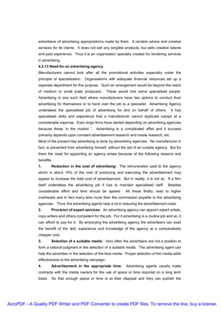 advertisers of advertising appropriations made by them. It renders advice and creative
               services for its clients. It does not sell any tangible products, but sells creative talents
               and past experience. Thus it is an organisation specially created for rendering services
               in advertising.
               4.2.13 Need for an advertising agency
               Manufacturers cannot look after all the promotional activities especially under the
               principle of specialisation. Organisations with adequate financial resources set up a
               separate department for this purpose. Such an arrangement would be beyond the reach
               of medium or small scale producers.          These would hire some specialised people.
               Advertising is one such field where manufacturers have two options to conduct their
               advertising for themselves or to hand over the job to a specialist. Advertising Agency
               undertakes the specialised job of advertising for and on behalf of others.            It has
               specialised skills and experience that a manufacturer cannot duplicate except at a
               considerable expense. Even large firms have started depending on advertising agencies
               because these ‘in the market ‘.      Advertising is a complicated affair and it success
               primarily depends upon constant advertisement research and media research, etc.
               Most of the present day advertising is done by advertising agencies. No manufacturer in
               fact, is prevented from advertising himself, without the aid of an outside agency. But for
               them the need for appointing an agency arises because of the following reasons and
               benefits.
               1.       Reduction in the cost of advertising: The remuneration paid to the agency
               which is about 15% of the cost of producing and executing the advertisement may
               appear to increase the total cost of advertisement. But in reality, it is not so. If a firm
               itself undertakes the advertising job it has to maintain specialised staff.         Besides
               considerable effort and time should be spared.          All these finally, read to higher
               overheads and in fact many time more than the commission payable to the advertising
               agencies. Thus, the advertising agents help a lot in reducing the advertisement costs.
               2.       Provision of expert services: An advertising agency can appoint expert artists,
               copy writers and others competent for the job. For it advertising is a routine job and so, it
               can afford to pay for it. By employing the advertising agency the advertisers can avail
               the benefit of the skill, experience and knowledge of the agency at a comparatively
               cheaper cost.
               3.       Selection of a suitable media: Very often the advertisers are not a position to
               form a rational judgment in the selection of a suitable media. The advertising agent can
               help the advertiser in the selection of the best media. Proper selection of the media adds
               effectiveness to the advertising campaign.
               4.       Advertisement in the appropriate time:          Advertising agents usually make
               contracts with the media owners for the use of space or time required on a long term
               basis.   So that enough space or time is at their disposal and they can publish the




AcroPDF - A Quality PDF Writer and PDF Converter to create PDF files. To remove the line, buy a license.
 