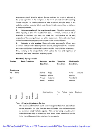 advertisement readily whenever wanted. But the advertiser has to wait for sometime till
                  the space is provided in the newspaper or the time is provided in the broadcasting.
                  Further the agent can make adjustments in their programme and give priority to any
                  particular advertiser according to their need. Hence, the advertisement can be published
                  at the appropriate time.
                  5.        Quick preparation of the advertisement copy: Advertising agents employ
                  artists regularly to draw the advertisement copy.                                   Therefore, whenever a job of
                  advertising is entrusted, the agent can make quick arrangements for the early
                  preparation of the drawings, layouts and get the plates made. But the advertiser has to
                  spare more time and money for approaching the experts in this connection.
                  6.        Provision of other services: Modern advertising agencies offer different types
                  of services such as window dressing, market research, sales promotion etc. These take
                  a good amount of time if the advertiser himself does them through his own organisation.
                  Thus, economy is the principal factor which justifies the need and importance of
                  advertising agencies in the modern advertising system.


                  Advertising Agency Services
       Creative            Media Production                                     Marketing    services     Production       Administrative
                                                                                Department                Department       Department.



       Departments
       Art      Films                                                           Market      Copy                           Public        Accounts
                                                                                Research    testing                        relations
       Copy                                                                     Product     Audience                       Record and
                                                                                testing     research                       Research




                                                                                    Merchandising         Film   Posters   Notice      Direct mail
                            Television




                                                      Advertisin


                                                                       Cinema




                                                                                                          s                s
                Radio
        Press




                                               door
                                         Out




                                                                   g


                  Figure 4.2.1 Advertising Agency Services
                        In the beginning advertisement agents were mere agents whose main job was to sell
                        space in a medium. But today they have a pivotal position in the marketing process
                        and sometimes called ‘marketing agents’. With ever increasing competition, they
                        have extended the range of services they could render. This is evident from the chart
                        25.1 of the multifarious activities undertaken by such agents.




AcroPDF - A Quality PDF Writer and PDF Converter to create PDF files. To remove the line, buy a license.
 