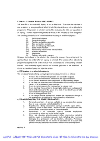 4.2.14 SELECTION OF ADVERTISING AGENCY:
               The selection of an advertising agency is not an easy task. The advertiser decides to
               use an agency to secure additional talent to help him plan and carry out an advertising
               programme. The problem of selection is one of the evaluating the skills and capacities of
               an agency. There is no standard yardstick to measure the efficiency of such an agency.
               The following points should be considered while choosing an advertising agency.
                         (i)     Financial soundness
                         (ii)    General reputation.
                         (iii)   Facilities and abilities available.
                         (iv)    Size and abilities available
                         (v)     Size and adequacy of the staff.
                         (vi)    Basis of remuneration.
                         (vii)   Relationship they maintain with advertiser.
                         (viii)  Products advertised.
                         (ix)    Availability
                         (x)     Relation with media – owners.
               Whatever be the basis of the selection, the relationship between the advertiser and the
               agency should be cordial after an agency is selected. The success of an advertising
               programme depends much on the mutual trust, confidence and understanding between
               the two. The advertising agency should not be mere’ yes man’ of the advertiser. It
               should be capable of giving him objective advice.
               4.2.15 Services of an advertising agency
               The services of an advertising agency in general can be summarised as follows:
                       1.   It makes the advertisements pleasant and serves the purpose.
                       2.   It can get the advertisements published at the appropriate times.
                       3.   It can help the advertiser in the preparation of the advertising budget.
                       4.   It can free the advertiser from the botheration of contacting the media
                            owners of all types as and when necessary.
                       5.   It can do market research for the advertiser at a lesser cost.
                       6.   It can also help the advertiser in designing the trade mark, packages and
                            labels and wrappers for the goods to be sold. It can do all types of jobs
                            connected with the printing work.
                       7.   It can do sales promotion work.
                       8.   It can design window displays and arrange for a systematic change in
                            the arrangement of the things in the windows from time to time.
               4.2.16 ADVANTAGES OF THE ADVERTISING AGENCY:
                       1.      For small advertisers – It is more profitable to use services of an agency
                               than to keep a separate publicity department.
                       2.      Expert Advice – Being a specialised agency it could offer expert advice.
                       3.      Obtaining space on easy terms – Because of the close association with
                               media owners it can obtain space at competitive rates.
                       4.      Employment – An advertising agency provides employment
                               opportunities to artists and similar skilled people.
                       5.      Other Help – Besides advertising agency offers help in other marketing
                               activities such as marketing research, test marketing, etc., members
                               belonging to a profession such as Solicitors, Advocates, Physicians,
                               Auditors and the like are not allowed to advertise due to custom and
                               professional etiquette and in accordance with the rules and regulations.

               Activity 6




AcroPDF - A Quality PDF Writer and PDF Converter to create PDF files. To remove the line, buy a license.
 