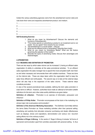 Collect the various advertising agencies name from the advertisement (cornor side) and
               note down their name and respective advertisement product and medium.
               1……………………………………………………….
               2. ………………………………………………………
               3. ………………………………………………………
               4. ………………………………………………………
               5. ………………………………………………………
               Self Evaluating Exercise
                             1. What do you mean by Advertisement? Discuss the elements and
                                functions of Advertisement.
                             2. “The money spends on advertising a product is an investment and is not
                                waste”. Do you agree? Give reasons for your answer.
                             3. “All advertisement is a social waste” – Discuss
                             4. What are the different kinds of advertising? Describe them briefly
                             5. What do you meant by Advertising Media? What are the factors
                                governing the selection of the media?
                             6. Describe the types of advertising media. Discuss their advantages and
                                disadvantages.

               4.3PROMOTION
               4.3.1 MEANING AND DEFINITION OF PROMOTION
               There are two ways by which sales volume can be increased 1) having an efficient sales
               organisation 2) ability to undertake all the sales promotional activities. To an efficient
               sales organisation the sales manager has to appoint the most competent staff, train them
               as and when necessary and remunerate them with suitable incentives. These are done
               on the internal side. These are steps taken within the organisation itself to keep the
               sales force efficient and enthusiastic. The second way is to take all the external steps
               which will also help in the expansion of the sales volume.          These external steps
               constitute promotion.
               In view of the several promotional tools available, defining the term sales promotion in
               exact terms is difficult. However, authorities have made an attempt to formulate suitable
               definitions for this term and a few notes worthy definitions are given below:
               Definition of J.Stanton:       “Promotion is an exercise of information, persuasion and
               influence”.
               Definition of Philip Kotler: “Promotion encompasses all the tools in the marketing mix
               whose major role is persuasive communication”.
               Definition of the American Marketing Association: The Definition Committee defines
               the terms Sales Promotion as “those marketing activities other than personal selling,
               advertising and publicity that stimulate consumer purchasing and dealer effectiveness
               such as displays, shows and expositions, demonstration and various non- recurrent
               selling efforts not in the ordinary routine”.
               Definition of Roger A.Strong: In the words of Roger A.Strong it includes “all forms of
               sponsored communication apart from activities associated with personal selling. It, thus




AcroPDF - A Quality PDF Writer and PDF Converter to create PDF files. To remove the line, buy a license.
 