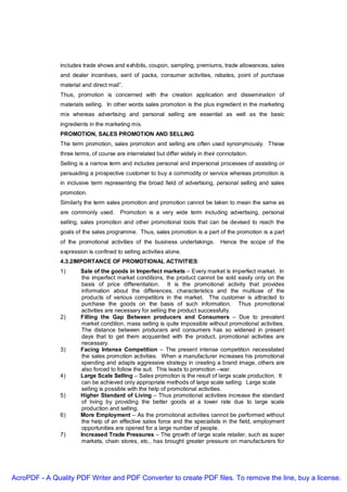 includes trade shows and exhibits, coupon, sampling, premiums, trade allowances, sales
               and dealer incentives, sent of packs, consumer activities, rebates, point of purchase
               material and direct mail”.
               Thus, promotion is concerned with the creation application and dissemination of
               materials selling. In other words sales promotion is the plus ingredient in the marketing
               mix whereas advertising and personal selling are essential as well as the basic
               ingredients in the marketing mix.
               PROMOTION, SALES PROMOTION AND SELLING
               The term promotion, sales promotion and selling are often used synonymously. These
               three terms, of course are interrelated but differ widely in their connotation.
               Selling is a narrow term and includes personal and impersonal processes of assisting or
               persuading a prospective customer to buy a commodity or service whereas promotion is
               in inclusive term representing the broad field of advertising, personal selling and sales
               promotion.
               Similarly the term sales promotion and promotion cannot be taken to mean the same as
               are commonly used.       Promotion is a very wide term including advertising, personal
               selling, sales promotion and other promotional tools that can be devised to reach the
               goals of the sales programme. Thus, sales promotion is a part of the promotion is a part
               of the promotional activities of the business undertakings.        Hence the scope of the
               expression is confined to selling activities alone.
               4.3.2IMPORTANCE OF PROMOTIONAL ACTIVITIES:
               1)      Sale of the goods in Imperfect markets – Every market is imperfect market. In
                        the imperfect market conditions, the product cannot be sold easily only on the
                        basis of price differentiation. It is the promotional activity that provides
                        information about the differences, characteristics and the multiuse of the
                        products of various competitors in the market. The customer is attracted to
                        purchase the goods on the basis of such information. Thus promotional
                        activities are necessary for selling the product successfully.
               2)      Filling the Gap Between producers and Consumers – Due to prevalent
                        market condition, mass selling is quite impossible without promotional activities.
                        The distance between producers and consumers has so widened in present
                        days that to get them acquainted with the product, promotional activities are
                        necessary.
               3)      Facing Intense Competition – The present intense competition necessitated
                        the sales promotion activities. When a manufacturer increases his promotional
                        spending and adapts aggressive strategy in creating a brand image, others are
                        also forced to follow the suit. This leads to promotion –war.
               4)      Large Scale Selling – Sales promotion is the result of large scale production. It
                        can be achieved only appropriate methods of large scale selling. Large scale
                        selling is possible with the help of promotional activities.
               5)      Higher Standard of Living – Thus promotional activities increase the standard
                        of living by providing the better goods at a lower rate due to large scale
                        production and selling.
               6)      More Employment – As the promotional activities cannot be performed without
                        the help of an effective sales force and the specialists in the field, employment
                        opportunities are opened for a large number of people.
               7)      Increased Trade Pressures – The growth of large scale retailer, such as super
                        markets, chain stores, etc., has brought greater pressure on manufacturers for




AcroPDF - A Quality PDF Writer and PDF Converter to create PDF files. To remove the line, buy a license.
 