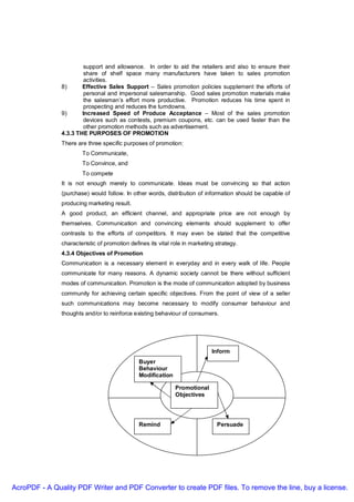 support and allowance. In order to aid the retailers and also to ensure their
                        share of shelf space many manufacturers have taken to sales promotion
                        activities.
               8)      Effective Sales Support – Sales promotion policies supplement the efforts of
                        personal and impersonal salesmanship. Good sales promotion materials make
                        the salesman’s effort more productive. Promotion reduces his time spent in
                        prospecting and reduces the turndowns.
               9)      Increased Speed of Produce Acceptance – Most of the sales promotion
                        devices such as contests, premium coupons, etc. can be used faster than the
                        other promotion methods such as advertisement.
               4.3.3 THE PURPOSES OF PROMOTION
               There are three specific purposes of promotion:
                       To Communicate,
                       To Convince, and
                       To compete
               It is not enough merely to communicate. Ideas must be convincing so that action
               (purchase) would follow. In other words, distribution of information should be capable of
               producing marketing result.
               A good product, an efficient channel, and appropriate price are not enough by
               themselves. Communication and convincing elements should supplement to offer
               contrasts to the efforts of competitors. It may even be stated that the competitive
               characteristic of promotion defines its vital role in marketing strategy.
               4.3.4 Objectives of Promotion
               Communication is a necessary element in everyday and in every walk of life. People
               communicate for many reasons. A dynamic society cannot be there without sufficient
               modes of communication. Promotion is the mode of communication adopted by business
               community for achieving certain specific objectives. From the point of view of a seller
               such communications may become necessary to modify consumer behaviour and
               thoughts and/or to reinforce existing behaviour of consumers.




                                                                             Inform
                                               Buyer
                                               Behaviour
                                               Modification

                                                              Promotional
                                                              Objectives




                                               Remind                          Persuade




AcroPDF - A Quality PDF Writer and PDF Converter to create PDF files. To remove the line, buy a license.
 