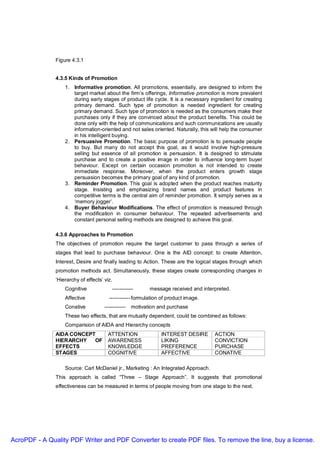 Figure 4.3.1


               4.3.5 Kinds of Promotion
                   1. Informative promotion. All promotions, essentially, are designed to inform the
                      target market about the firm’s offerings, Informative promotion is more prevalent
                      during early stages of product life cycle. It is a necessary ingredient for creating
                      primary demand. Such type of promotion is needed ingredient for creating
                      primary demand. Such type of promotion is needed as the consumers make their
                      purchases only if they are convinced about the product benefits. This could be
                      done only with the help of communications and such communications are usually
                      information-oriented and not sales oriented. Naturally, this will help the consumer
                      in his intelligent buying.
                   2. Persuasive Promotion. The basic purpose of promotion is to persuade people
                      to buy. But many do not accept this goal, as it would involve high-pressure
                      selling but essence of all promotion is persuasion. It is designed to stimulate
                      purchase and to create a positive image in order to influence long-term buyer
                      behaviour. Except on certain occasion promotion is not intended to create
                      immediate response. Moreover, when the product enters growth stage
                      persuasion becomes the primary goal of any kind of promotion.
                   3. Reminder Promotion. This goal is adopted when the product reaches maturity
                      stage. Insisting and emphasizing brand names and product features in
                      competitive terms is the central aim of reminder promotion. It simply serves as a
                      ‘memory jogger’.
                   4. Buyer Behaviour Modifications. The effect of promotion is measured through
                      the modification in consumer behaviour. The repeated advertisements and
                      constant personal selling methods are designed to achieve this goal.

               4.3.6 Approaches to Promotion
               The objectives of promotion require the target customer to pass through a series of
               stages that lead to purchase behaviour. One is the AID concept: to create Attention,
               Interest, Desire and finally leading to Action. These are the logical stages through which
               promotion methods act. Simultaneously, these stages create corresponding changes in
               ‘Hierarchy of effects’ viz.
                   Cognitive              ------------      message received and interpreted.
                   Affective            ------------ formulation of product image.
                   Conative           ------------   motivation and purchase
                   These two effects, that are mutually dependent, could be combined as follows:
                   Comparision of AIDA and Hierarchy concepts
               AIDA CONCEPT            ATTENTION                 INTEREST DESIRE      ACTION
               HIERARCHY   OF          AWARENESS                 LIKING               CONVICTION
               EFFECTS                 KNOWLEDGE                 PREFERENCE           PURCHASE
               STAGES                  COGNITIVE                 AFFECTIVE            CONATIVE

                   Source: Carl McDaniel jr., Marketing : An Integrated Approach.
               This approach is called “Three – Stage Approach”. It suggests that promotional
               effectiveness can be measured in terms of people moving from one stage to the next.




AcroPDF - A Quality PDF Writer and PDF Converter to create PDF files. To remove the line, buy a license.
 