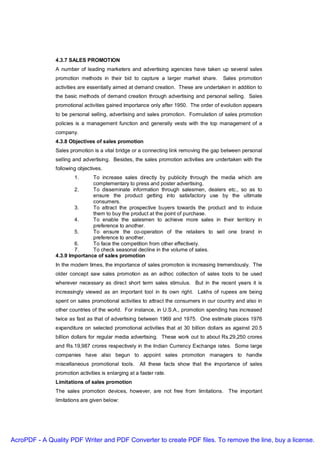 4.3.7 SALES PROMOTION
               A number of leading marketers and advertising agencies have taken up several sales
               promotion methods in their bid to capture a larger market share.        Sales promotion
               activities are essentially aimed at demand creation. These are undertaken in addition to
               the basic methods of demand creation through advertising and personal selling. Sales
               promotional activities gained importance only after 1950. The order of evolution appears
               to be personal selling, advertising and sales promotion. Formulation of sales promotion
               policies is a management function and generally vests with the top management of a
               company.
               4.3.8 Objectives of sales promotion
               Sales promotion is a vital bridge or a connecting link removing the gap between personal
               selling and advertising. Besides, the sales promotion activities are undertaken with the
               following objectives.
                       1.     To increase sales directly by publicity through the media which are
                              complementary to press and poster advertising.
                       2.     To disseminate information through salesmen, dealers etc., so as to
                              ensure the product getting into satisfactory use by the ultimate
                              consumers.
                       3.     To attract the prospective buyers towards the product and to induce
                              them to buy the product at the point of purchase.
                       4.     To enable the salesmen to achieve more sales in their territory in
                              preference to another.
                       5.     To ensure the co-operation of the retailers to sell one brand in
                              preference to another.
                       6.     To face the competition from other effectively.
                       7.     To check seasonal decline in the volume of sales.
               4.3.9 Importance of sales promotion
               In the modern times, the importance of sales promotion is increasing tremendously. The
               older concept saw sales promotion as an adhoc collection of sales tools to be used
               wherever necessary as direct short term sales stimulus. But in the recent years it is
               increasingly viewed as an important tool in its own right. Lakhs of rupees are being
               spent on sales promotional activities to attract the consumers in our country and also in
               other countries of the world. For instance, in U.S.A., promotion spending has increased
               twice as fast as that of advertising between 1969 and 1975. One estimate places 1976
               expenditure on selected promotional activities that at 30 billion dollars as against 20.5
               billion dollars for regular media advertising. These work out to about Rs.29,250 crores
               and Rs.19,987 crores respectively in the Indian Currency Exchange rates. Some large
               companies have also begun to appoint sales promotion managers to handle
               miscellaneous promotional tools.       All these facts show that the importance of sales
               promotion activities is enlarging at a faster rate.
               Limitations of sales promotion
               The sales promotion devices, however, are not free from limitations. The important
               limitations are given below:




AcroPDF - A Quality PDF Writer and PDF Converter to create PDF files. To remove the line, buy a license.
 