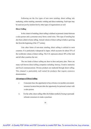 Following are the five types of non store retailing: direct selling, tele
               marketing, online retailing, automatic vending and direct marketing. Each type may
               be used not just by retailers but by other types of organisations as well.

               Direct Selling

                         In the context of retailing, direct selling is defined as personal contact between
               a sales person and a consumer away from a retail store. This type of retailing has
               also been called in home selling. Annual volume of direct selling in India is growing
               fast from the beginning of the 21st century.

                         Like other forms of non-store retailing, direct selling is utilized in most
               countries. It is particularly widespread in Japan, which accounts for about 35% of
               the worldwide volume of direct selling. The U.S. represents almost 30% of the total
               and all other countries the rest.

                         The two kinds of direct selling are door to door and party plan. There are
               many well known direct-selling companies including Amway, Creative memories
               and Excel communications. Diverse products are marketed through direct selling.
               This channel is particularly well suited for products that require extensive
               demonstration.

               Advantages of Direct Selling

                   i.        Consumers have the opportunity to buy at home or at another convenient
                             nonstore location that provides the opportunity for personal contact with
                             a sales person.

                   ii.      For the seller, direct selling offers the boldest method of trying to persuade
                             ultimate consumers to make a purchase.


                                                            18




AcroPDF - A Quality PDF Writer and PDF Converter to create PDF files. To remove the line, buy a license.
 