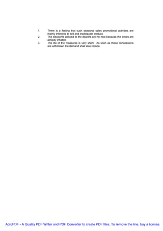 1.     There is a feeling that such seasonal sales promotional activities are
                            mainly intended to sell and inadequate product.
                     2.     The discounts allowed to the dealers are not real because the prices are
                            already inflated.
                     3.     The life of the measures is very short. As soon as these concessions
                            are withdrawn the demand shall also reduce.




AcroPDF - A Quality PDF Writer and PDF Converter to create PDF files. To remove the line, buy a license.
 