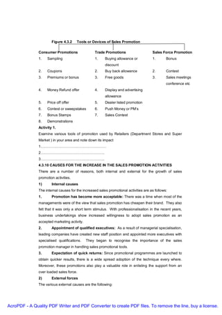 Figure 4.3.2    Tools or Devices of Sales Promotion

               Consumer Promotions                Trade Promotions                     Sales Force Promotion
               1.   Sampling                      1.     Buying allowance or           1.       Bonus
                                                         discount
               2.   Coupons                       2.     Buy back allowance            2.       Contest
               3.   Premiums or bonus             3.     Free goods                    3.       Sales meetings
                                                                                                conference etc
               4.   Money Refund offer            4.     Display and advertising
                                                         allowance
               5.   Price off offer               5.     Dealer listed promotion
               6.   Contest or sweepstakes        6.     Push Money or PM’s
               7.   Bonus Stamps                  7.     Sales Contest
               8.   Demonstrations
               Activity 1.
               Examine various tools of promotion used by Retailers (Department Stores and Super
               Market ) in your area and note down its impact
               1………………………………………………
               2……………………………………………..
               3……………………………………………..
               4.3.10 CAUSES FOR THE INCREASE IN THE SALES PROMOTION ACTIVITIES
               There are a number of reasons, both internal and external for the growth of sales
               promotion activities.
               1)      Internal causes
               The internal causes for the increased sales promotional activities are as follows:
               1.      Promotion has become more acceptable: There was a time when most of the
               managements were of the view that sales promotion has cheapen their brand. They also
               felt that it was only a short term stimulus. With professionalisation in the recent years,
               business undertakings show increased willingness to adopt sales promotion as an
               accepted marketing activity.
               2.      Appointment of qualified executives: As a result of managerial specialisation,
               leading companies have created new staff position and appointed more executives with
               specialised qualifications.    They began to recognise the importance of the sales
               promotion manager in handling sales promotional tools.
               3.      Expectation of quick returns: Since promotional programmes are launched to
               obtain quicker results, there is a wide spread adoption of the technique every where.
               Moreover, these promotions also play a valuable role in enlisting the support from an
               over loaded sales force.
               2)      External forces
               The various external causes are the following:




AcroPDF - A Quality PDF Writer and PDF Converter to create PDF files. To remove the line, buy a license.
 
