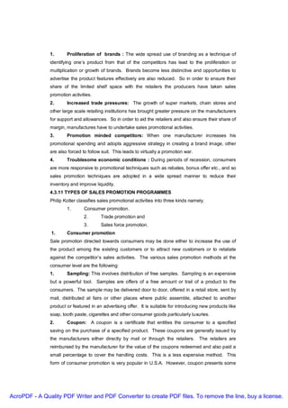 1.      Proliferation of brands : The wide spread use of branding as a technique of
               identifying one’s product from that of the competitors has lead to the proliferation or
               multiplication or growth of brands. Brands become less distinctive and opportunities to
               advertise the product features effectively are also reduced. So in order to ensure their
               share of the limited shelf space with the retailers the producers have taken sales
               promotion activities.
               2.      Increased trade pressures: The growth of super markets, chain stores and
               other large scale retailing institutions has brought greater pressure on the manufacturers
               for support and allowances. So in order to aid the retailers and also ensure their share of
               margin, manufactures have to undertake sales promotional activities.
               3.      Promotion minded competitors: When one manufacturer increases his
               promotional spending and adopts aggressive strategy in creating a brand image, other
               are also forced to follow suit. This leads to virtually a promotion war.
               4.      Troublesome economic conditions : During periods of recession, consumers
               are more responsive to promotional techniques such as rebates, bonus offer etc., and so
               sales promotion techniques are adopted in a wide spread manner to reduce their
               inventory and improve liquidity.
               4.3.11 TYPES OF SALES PROMOTION PROGRAMMES
               Philip Kotler classifies sales promotional activities into three kinds namely.
                       1.       Consumer promotion.
                                2.      Trade promotion and
                                3.      Sales force promotion.
               1.      Consumer promotion
               Sale promotion directed towards consumers may be done either to increase the use of
               the product among the existing customers or to attract new customers or to retaliate
               against the competitor’s sales activities. The various sales promotion methods at the
               consumer level are the following:
               1.      Sampling: This involves distribution of free samples. Sampling is an expensive
               but a powerful tool. Samples are offers of a free amount or trail of a product to the
               consumers. The sample may be delivered door to door, offered in a retail store, sent by
               mail, distributed at fairs or other places where public assemble, attached to another
               product or featured in an advertising offer. It is suitable for introducing new products like
               soap, tooth paste, cigarettes and other consumer goods particularly luxuries.
               2.      Coupon: A coupon is a certificate that entitles the consumer to a specified
               saving on the purchase of a specified product. These coupons are generally issued by
               the manufacturers either directly by mail or through the retailers. The retailers are
               reimbursed by the manufacturer for the value of the coupons redeemed and also paid a
               small percentage to cover the handling costs. This is a less expensive method. This
               form of consumer promotion is very popular in U.S.A. However, coupon presents some




AcroPDF - A Quality PDF Writer and PDF Converter to create PDF files. To remove the line, buy a license.
 