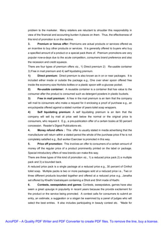 problem to the marketer. Many retailers are reluctant to shoulder this responsibility in
               view of the financial and accounting burden it places on them. Thus, the effectiveness of
               this kind of promotion is on the decline.
               3.      Premium or bonus offer: Premiums are actual products or services offered as
               an incentive to buy other products or services. It is generally offered to buyers who buy
               a specified amount of a product or a special pack there of. Premium promotions are very
               popular now-a-days due to the acute competition, consumers brand preference and also
               the recession and credit squeeze.
               There are four types of premium offers viz., 1) Direct premium 2)     Re-usable container
               3) Free in mail premium and 4) self liquidating premium.
               1)      Direct premium: Direct premium is also known as in on or near packages. It is
               included either inside or outside the package e.g., One over silver spoon offered free
               inside the economy size Horlicks bottles or a plastic spoon with a glucose pocket.
               2)      Re-usable container: A reusable container is a container that has value to the
               consumer after the product is consumed such as detergent powders in plastic buckets.
               3)      Free in mail premium: A free in the mail premium is an item that the company
               will mail to consumers who make a request for it enclosing a proof of purchase e.g., an
               encyclopedia offered against a stated number of pears toilet soap wrappers.
               4)      Self liquidating premium: A self liquidating premium is an item that the
               company will sell by mail at price well below the normal or the original price to
               consumers, who request it. E.g., a pre-publication offer of a certain books at 50 percent
               concession. Reader’s Digest Publications etc.
               4.      Money refund offers : This offer is usually stated in media advertising that the
               manufacturer will return within a stated period the whole of the purchase price if he is not
               completely satisfied e.g., Bull worker Exerciser is promoted in this way.
               5.      Price off promotion: This involves an offer to consumers of a certain amount of
               money off the regular price of a product prominently printed on the label or package.
               Special introductory offers of new brands can make this way.
               There are three types of this kind of promotion viz., 1) a reduced price pack 2) a multiple
               pack and 3) a bounded back.
               A reduced price pack is a single package at a reduced price e.g., 30 percent of Cinthol
               toilet soap. Multiple packs is two or more packages sold at a reduced price i.e., Two or
               three different products bounded together and offered at a reduced price e.g., Janatha
               set offered by Khadhi Vastralayam containing a Dhoti and Shirt made of Kadhi.
               6.      Contests, sweepstakes and games: Contests, sweepstakes, games have also
               seem a great upsurge in popularity in recent years because the provide excitement for
               the product or the service being promoted. A contest calls for consumers to submit an
               entry, an estimate, a suggestion or a slogan be examined by a panel of judges who will
               select the best entries. It also includes participating in beauty contest etc. “Made for




AcroPDF - A Quality PDF Writer and PDF Converter to create PDF files. To remove the line, buy a license.
 