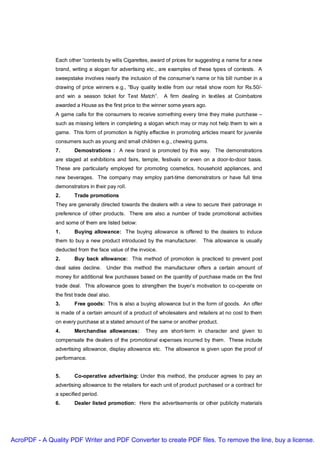 Each other “contests by wills Cigarettes, award of prices for suggesting a name for a new
               brand, writing a slogan for advertising etc., are examples of these types of contests. A
               sweepstake involves nearly the inclusion of the consumer’s name or his bill number in a
               drawing of price winners e.g., “Buy quality textile from our retail show room for Rs.50/-
               and win a season ticket for Test Match”.       A firm dealing in textiles at Coimbatore
               awarded a House as the first price to the winner some years ago.
               A game calls for the consumers to receive something every time they make purchase –
               such as missing letters in completing a slogan which may or may not help them to win a
               game. This form of promotion is highly effective in promoting articles meant for juvenile
               consumers such as young and small children e.g., chewing gums.
               7.      Demostrations : A new brand is promoted by this way. The demonstrations
               are staged at exhibitions and fairs, temple, festivals or even on a door-to-door basis.
               These are particularly employed for promoting cosmetics, household appliances, and
               new beverages. The company may employ part-time demonstrators or have full time
               demonstrators in their pay roll.
               2.      Trade promotions
               They are generally directed towards the dealers with a view to secure their patronage in
               preference of other products. There are also a number of trade promotional activities
               and some of them are listed below:
               1.      Buying allowance: The buying allowance is offered to the dealers to induce
               them to buy a new product introduced by the manufacturer.       This allowance is usually
               deducted from the face value of the invoice.
               2.      Buy back allowance: This method of promotion is practiced to prevent post
               deal sales decline. Under this method the manufacturer offers a certain amount of
               money for additional few purchases based on the quantity of purchase made on the first
               trade deal. This allowance goes to strengthen the buyer’s motivation to co-operate on
               the first trade deal also.
               3.      Free goods: This is also a buying allowance but in the form of goods. An offer
               is made of a certain amount of a product of wholesalers and retailers at no cost to them
               on every purchase at a stated amount of the same or another product.
               4.      Merchandise allowances:        They are short-term in character and given to
               compensate the dealers of the promotional expenses incurred by them. These include
               advertising allowance, display allowance etc. The allowance is given upon the proof of
               performance.


               5.      Co-operative advertising: Under this method, the producer agrees to pay an
               advertising allowance to the retailers for each unit of product purchased or a contract for
               a specified period.
               6.      Dealer listed promotion: Here the advertisements or other publicity materials




AcroPDF - A Quality PDF Writer and PDF Converter to create PDF files. To remove the line, buy a license.
 