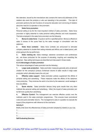 like calendars, issued by the manufacture also contains the name and addresses of the
               retailers who stock the produce or who are operating in the promotion.         This type of
               promotion performs the twin functions of consumer education and convincing of retailers
               about the need for co-operation in the promotion.
               3.      Sales force promotion
               Personal selling is by far the most important method of sales promotion. Sales force
               promotion is highly essential to make personal selling effective and more impressive.
               The tools employed in the sales force promotion are the following:
               1.      Bonus to sales force: A quota is set for a specified period. Bonus is offered on
               sales in excess of the quota fixed by the sales manager in consultation with the
               salesmen.
               2.      Sales force contests:         Sales force contests are announced to stimulate
               company salesman to double their selling interests and efforts over a stated period, with
               prices going to the top performers.
               3.      Sales meeting etc: Sales meetings, salesmen conventions and conferences
               etc., are those conducted for the purpose of educating, inspiring and rewarding the
               salesman. New selling techniques are described and discussed in those meets.
               4.3.12 Advantages of sales promotion
               The various advantages of sales promotion are the following:
               1.      Large scale production: Sales promotion measures generally aims at demand
               creation for the company’s product. Enhanced volume of sales results in large scale
               production which ultimately lowers the unit cost.
               2.      Effective sales support: Sales promotion policies supplement the efforts of
               personal selling and advertising. These measures make the efforts of the salesman
               more productive. They minimise the work to be done by the salesmen, avoid wastage in
               time and efforts.
               3.      Quick returns: Sales promotion devices bring quick results than any other
               methods like personal selling and advertising. Infact, the impact of sales promotion can
               be felt more quickly than advertising.
               4.      Effective Control: The management can exercise effective control over the
               methods used in the sales promotion programmes. This ensures lower promotional
               costs and quick and better returns. The management is also in a position to evaluate the
               impact of the programme with reference to the cost factor.
               Activity 2.
               Briefly write down the effectiveness of Sales promotion adopted by retailers in your city.
               1……………………………………………..
               2…………………………………………….
               3……………………………………………
               Self Evaluating Exercise:




AcroPDF - A Quality PDF Writer and PDF Converter to create PDF files. To remove the line, buy a license.
 