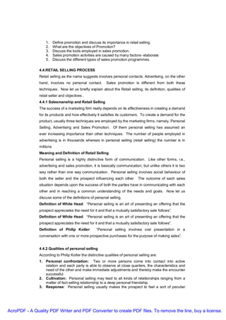 1.     Define promotion and discuss its importance in retail selling.
                   2.     What are the objectives of Promotion?
                   3.     Discuss the tools employed in sales promotion.
                   4.     Sales promotion activities are caused by many factors- elaborate
                   5.     Discuss the different types of sales promotion programmes.

               4.4.RETAIL SELLING PROCESS
               Retail selling as the name suggests involves personal contacts. Advertising, on the other
               hand, involves no personal contact.        Sales promotion is different from both these
               techniques. Now let us briefly explain about the Retail selling, its definition, qualities of
               retail seller and objectives .
               4.4.1 Salesmanship and Retail Selling
               The success of a marketing firm really depends on its effectiveness in creating a demand
               for its products and how effectively it satisfies its customers. To create a demand for the
               product, usually three techniques are employed by the marketing firms, namely, Personal
               Selling, Advertising and Sales Promotion. Of them personal selling has assumed an
               ever increasing importance than other techniques. The number of people employed in
               advertising is in thousands whereas in personal selling (retail selling) the number is in
               millions
               Meaning and Definition of Retail Selling
               Personal selling is a highly distinctive form of communication. Like other forms, i.e.,
               advertising and sales promotion, it is basically communication; but unlike others it is two
               way rather than one way communication. Personal selling involves social behaviour of
               both the seller and the prospect influencing each other. The outcome of each sales
               situation depends upon the success of both the parties have in communicating with each
               other and in reaching a common understanding of the needs and goals. Now let us
               discuss some of the definitions of personal selling.
               Definition of White Head: “Personal selling is an art of presenting an offering that the
               prospect appreciates the need for it and that a mutually satisfactory sale follows”.
               Definition of White Head: “Personal selling is an art of presenting an offering that the
               prospect appreciates the need for it and that a mutually satisfactory sale follows”.
               Definition of Philip Kotler:         “Personal selling involves oral presentation in a
               conversation with one or more prospective purchases for the purpose of making sales”.


               4.4.2 Qualities of personal selling
               According to Philip Kotler the distinctive qualities of personal selling are:
               1. Personal confrontation: Two or more persons come into contact into active
                  relation and each party is able to observe at close quarters, the characteristics and
                  need of the other and make immediate adjustments and thereby make the encounter
                  successful.
               2. Cultivation: Personal selling may lead to all kinds of relationships ranging from a
                  matter of fact selling relationship to a deep personal friendship.
               3. Response: Personal selling usually makes the prospect to feel a sort of peculiar




AcroPDF - A Quality PDF Writer and PDF Converter to create PDF files. To remove the line, buy a license.
 