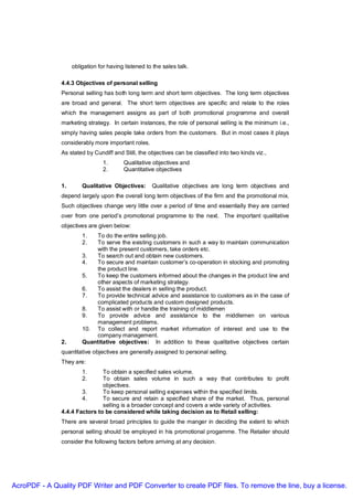 obligation for having listened to the sales talk.

               4.4.3 Objectives of personal selling
               Personal selling has both long term and short term objectives. The long term objectives
               are broad and general. The short term objectives are specific and relate to the roles
               which the management assigns as part of both promotional programme and overall
               marketing strategy. In certain instances, the role of personal selling is the minimum i.e.,
               simply having sales people take orders from the customers. But in most cases it plays
               considerably more important roles.
               As stated by Cundiff and Still, the objectives can be classified into two kinds viz.,
                                 1.      Qualitative objectives and
                                 2.      Quantitative objectives

               1.       Qualitative Objectives:      Qualitative objectives are long term objectives and
               depend largely upon the overall long term objectives of the firm and the promotional mix.
               Such objectives change very little over a period of time and essentially they are carried
               over from one period’s promotional programme to the next. The important qualitative
               objectives are given below:
                        1.  To do the entire selling job.
                        2.  To serve the existing customers in such a way to maintain communication
                            with the present customers, take orders etc.
                        3.  To search out and obtain new customers.
                        4.  To secure and maintain customer’s co-operation in stocking and promoting
                            the product line.
                        5.  To keep the customers informed about the changes in the product line and
                            other aspects of marketing strategy.
                        6.  To assist the dealers in selling the product.
                        7.  To provide technical advice and assistance to customers as in the case of
                            complicated products and custom designed products.
                        8.  To assist with or handle the training of middlemen
                        9.  To provide advice and assistance to the middlemen on various
                            management problems.
                        10. To collect and report market information of interest and use to the
                            company management.
               2.       Quantitative objectives: In addition to these qualitative objectives certain
               quantitative objectives are generally assigned to personal selling.
               They are:
                        1.     To obtain a specified sales volume.
                        2.     To obtain sales volume in such a way that contributes to profit
                               objectives.
                       3.      To keep personal selling expenses within the specified limits.
                       4.      To secure and retain a specified share of the market. Thus, personal
                               selling is a broader concept and covers a wide variety of activities.
               4.4.4 Factors to be considered while taking decision as to Retail selling:
               There are several broad principles to guide the manger in deciding the extent to which
               personal selling should be employed in his promotional progamme. The Retailer should
               consider the following factors before arriving at any decision.




AcroPDF - A Quality PDF Writer and PDF Converter to create PDF files. To remove the line, buy a license.
 