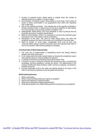 1. Number of potential buyers: Retail selling is suitable when the number of
                     potential buyers for a product or service is large.
                  2. Concentration of Potential buyers: Retail selling is much easier if the number of
                     buyers is highly concentrated in one geographical area rather than dispersed
                     over a wide area.
                  3. Size of the quantity purchased : The average size of the quantity purchased is
                     another important factor in determining the economic feasibility of retail selling.
                     For small quantity as well as large quantity is possible in this.
                  4. Heterogeneity: Retail selling is far more advisable in case of products that are
                     produced according to individual specifications.
                  5. Need for demonstration: Where it is necessary to convince the potential buyers
                     of product’s merit, retail selling is almost compulsory.
                  6. Recognition of the need: The need for retail selling arises only when the
                     prospects recognize the need for the article as it is exhibited in the show case.
                  7. Need for service: In some cases, considerable work must be done with
                     consumer before selling a product and certain items are frequently after sales. If
                     such is the situation retail servicing (selling) is necessary .

                  4.4.6 Essentials of Retail Salesmanship
                  1. The main aim of salesmanship is establishing sound and lasting relations
                     between the sellers and buyers.
                  2. It can create wants that never existed before by showing the prospective buyers
                     how particular goods or services satisfy their demand.
                  3. It consists of one human mind influencing another human mind.
                  4. It involves not only in selling the products and services but also in providing the
                     knowledge, technical assistance, counsel and advice. The salesmanship is the
                     process of selling the ideas of beauty, health, economy, prosperity, convenience,
                     comforts and so on.
                  5. It brings reasonable profit to the seller and definite benefit to the buyer in the
                     effort of inducing the customers to buy the goods and services.

                  Self Evaluating Exercise
                  1.   Define retail selling
                  2.   What is meant by Retail selling and explain its qualities?
                  3.   Discuss the objectives of personal selling
                  4.   What are the essentials of Retail salesmanship?
                  5.   While taking decision as to Retail selling what are the factors to be considered?




AcroPDF - A Quality PDF Writer and PDF Converter to create PDF files. To remove the line, buy a license.
 