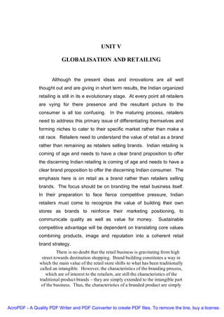 UNIT V

                           GLOBALISATION AND RETAILING


                     Although the present ideas and innovations are all well
               thought out and are giving in short term results, the Indian organized
               retailing is still in its e evolutionary stage. At every point all retailers
               are vying for there presence and the resultant picture to the
               consumer is all too confusing. In the maturing process, retailers
               need to address this primary issue of differentiating themselves and
               forming niches to cater to their specific market rather than make a
               rat race. Retailers need to understand the value of retail as a brand
               rather than remaining as retailers selling brands. Indian retailing is
               coming of age and needs to have a clear brand proposition to offer
               the discerning Indian retailing is coming of age and needs to have a
               clear brand proposition to offer the discerning Indian consumer. The
               emphasis here is on retail as a brand rather than retailers selling
               brands. The focus should be on branding the retail business itself.
               In their preparation to face fierce competitive pressure, Indian
               retailers must come to recognize the value of building their own
               stores as brands to reinforce their marketing positioning, to
               communicate quality as well as value for money.                  Sustainable
               competitive advantage will be dependent on translating core values
               combining products, image and reputation into a coherent retail
               brand strategy.
                         There is no doubt that the retail business is gravitating from high
                street towards destination shopping. Brand building constitutes a way in
               which the main value of the retail store shifts to what has been traditionally
               called an intangible. However, the characteristics of the branding process,
                  which are of interest to the retailers, are still the characteristics of the
               traditional product brands – they are simply extended to the intangible part
                of the business. Thus, the characteristics of a branded product are simply



AcroPDF - A Quality PDF Writer and PDF Converter to create PDF files. To remove the line, buy a license.
 