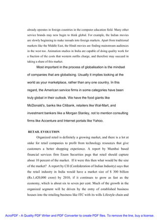 already operates in foreign countries in the computer education field. Many other
               service brands may now begin to think global. For example, the Indian movies
               are slowly beginning to make inroads into foreign markets. Apart from traditional
               markets like the Middle East, the Hindi movies are finding mainstream audiences
               in the west too. Animation studios in India are capable of doing quality work for
               a fraction of the costs that western outfits charge, and therefore may succeed in
               taking a share of this market.
                      Most important in the process of globalisation is the mindset

               of companies that are globalising. Usually it implies looking at the

               world as your marketplace, rather than any one country. In this

               regard, the American service firms in some categories have been

               truly global in their outlook. We have the food giants like

               McDonald’s, banks like Citibank, retailers like Wal-Mart, and

               investment bankers like a Morgan Stanley, not to mention consulting

               firms like Accenture and Internet portals like Yahoo.


               RETAIL EVOLUTION
                      Organized retail is definitely a growing market, and there is a lot at
               stake for retail companies to profit from technology resources that give
               customers a better shopping experience. A report by Mumbai based
               financial services firm Enam Securities pegs that retail should capture
               about 10 percent of the market. If it were this then what would be the size
               of the market? A report by CII (Confederation of Indian Industry) says that
               the retail industry in India would have a market size of $ 300 billion
               (Rs.1,420,000 crore) by 2010, if it continues to grow as fast as the
               economy, which is about six to seven per cent. Much of the growth in the
               organized segment will be driven by the entry of established business
               houses into the retailing business like ITC with its wills Lifestyle chain and




AcroPDF - A Quality PDF Writer and PDF Converter to create PDF files. To remove the line, buy a license.
 