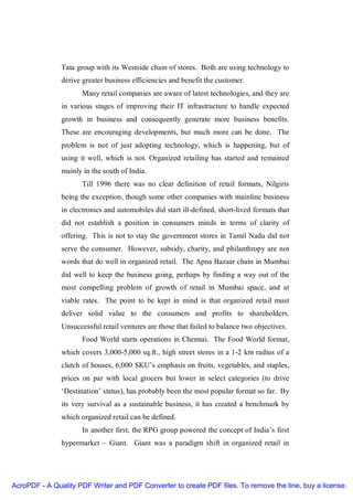 Tata group with its Westside chain of stores. Both are using technology to
               derive greater business efficiencies and benefit the customer.
                      Many retail companies are aware of latest technologies, and they are
               in various stages of improving their IT infrastructure to handle expected
               growth in business and consequently generate more business benefits.
               These are encouraging developments, but much more can be done. The
               problem is not of just adopting technology, which is happening, but of
               using it well, which is not. Organized retailing has started and remained
               mainly in the south of India.
                      Till 1996 there was no clear definition of retail formats, Nilgiris
               being the exception, though some other companies with mainline business
               in electronics and automobiles did start ill-defined, short-lived formats that
               did not establish a position in consumers minds in terms of clarity of
               offering. This is not to stay the government stores in Tamil Nadu did not
               serve the consumer. However, subsidy, charity, and philanthropy are not
               words that do well in organized retail. The Apna Bazaar chain in Mumbai
               did well to keep the business going, perhaps by finding a way out of the
               most compelling problem of growth of retail in Mumbai space, and at
               viable rates. The point to be kept in mind is that organized retail must
               deliver solid value to the consumers and profits to shareholders.
               Unsuccessful retail ventures are those that failed to balance two objectives.
                      Food World starts operations in Chennai. The Food World format,
               which covers 3,000-5,000 sq.ft., high street stores in a 1-2 km radius of a
               clutch of houses, 6,000 SKU’s emphasis on fruits, vegetables, and staples,
               prices on par with local grocers but lower in select categories (to drive
               ‘Destination’ status), has probably been the most popular format so far. By
               its very survival as a sustainable business, it has created a benchmark by
               which organized retail can be defined.
                      In another first, the RPG group powered the concept of India’s first
               hypermarket – Giant. Giant was a paradigm shift in organized retail in




AcroPDF - A Quality PDF Writer and PDF Converter to create PDF files. To remove the line, buy a license.
 