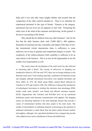India and it was only after many lengthy debates and research that the
               composition of the offer could be decided on. There is no substitute for
               experienced personnel in this type of format. Nuances at the category,
               operational and cost level are not apparent to start with. Positioning the
               entire store in the mind of the consumer and delivering ‘on-the ground’ is
               the key to succeeding in this format.
                      Why should this be different from any other business? Just for the
               fact that the daily business deals with 15,000 SKU’s, 400 suppliers,
               thousands of consumers per day, seasonally, and impact of the likes of one-
               day international cricket transmission times is sufficiency to cause
               unknown, not so easy to quantity and comprehend changes in results. The
               complexity of the million-character field variability is sufficient to be an
               entry barrier to the business. This is as true for the hypermarket as for the
               smaller, local supermarkets as well.

                      The county where the development of the retail sector has also followed
               an interesting path is Brazil. The concept of self-service in shopping was
               introduced to Brazil in 1953 but until 1972, there was no foreign influence in the
               Brazilian retail sector. Food retailing especially, continued to be Brazilian-owned
               and managed, although international innovations were adopted (Alexander and
               Silva, 2002). In 1972, the Dutch group Makro entered Brazil followed by
               Carrefour in 1975 and A hold in 1996. The 1990s have witnessed the introduction
               of technological innovations in retailing like electronic data interchange (EDI),
               retailer credit cards, retailers’ own brands and efficient consumer response
               (ECR). Organisations like Carrefour and Wal-Mart have set up centralized
               distribution centers with electronic communication with suppliers. The shopping
               centers are becoming important in the retail landscape because they provide a
               variety of entertainment facilities that draw people to the retail stores. The
               number of intermediaries in marketing channels is decreasing as the operation of
               traditional wholesalers is under threat from the direct contact between retailers
               and suppliers, although a few specialized distributors have emerged who provide
               value added services such as distribution of frozen and chilled food.




AcroPDF - A Quality PDF Writer and PDF Converter to create PDF files. To remove the line, buy a license.
 