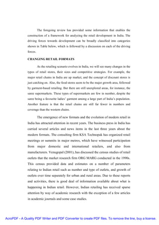 The foregoing review has provided some information that enables the
               construction of a framework for analyzing the retail development in India. The
               driving forces towards development can be broadly classified into categories
               shown in Table below, which is followed by a discussion on each of the driving
               forces.

               CHANGING RETAIL FORMATS

                         As the retailing scenario evolves in India, we will see many changes in the
               types of retail stores, their sizes and competitive strategies. For example, the
               major retail chains in India are up market, and the concept of discount stores is
               just catching on. Also, the food stores seem to be the major growth area, followed
               by garment-based retailing. But there are still unexplored areas, for instance, the
               saree supermarkets. These types of supermarkets are few in number, despite the
               saree being a favourite ladies’ garment among a large part of India’s population.
               Another feature is that the retail chains are still far fewer in numbers and
               coverage than the western chains.

                         The emergence of new formats and the evolution of modern retail in
               India has attracted attention in recent years. The business press in India has
               carried several articles and news items in the last three years about the
               modern formats. The consulting firm KSA Technopak has organized retail
               meetings or summits in major metros, which have witnessed participation
               from major domestic and international retailers, and also from
               manufacturers. Venugopal (2001), has discussed the census studies of retail
               outlets that the market research firm ORG MARG conducted in the 1990s.
               This census provided data and estimates on a number of parameters
               relating to Indian retail such as number and type of outlets, and growth of
               outlets over time separately for urban and rural areas. Due to these reports
               and activities, there is good deal of information available about what is
               happening in Indian retail. However, Indian retailing has received sparse
               attention by way of academic research with the exception of a few articles
               in academic journals and some case studies.




AcroPDF - A Quality PDF Writer and PDF Converter to create PDF files. To remove the line, buy a license.
 