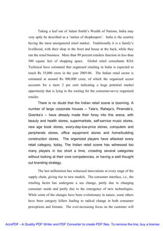 Taking a leaf out of Adam Smith’s Wealth of Nations, India may
               very aptly be described as a ‘nation of shopkeepers’. India is the country
               having the most unorganized retail market. Traditionally it is a family’s
               livelihood, with their shop in the front and house at the back, while they
               run the retail business. More than 99 percent retailers function in less than
               500 square feet of shopping space.         Global retail consultants KSA
               Technical have estimated that organized retailing in India is expected to
               touch Rs 35,000 crore in the year 2005-06. The Indian retail sector is
               estimated at around Rs 900,000 crore, of which the organized sector
               accounts for a mere 2 per cent indicating a huge potential market
               opportunity that is lying in the waiting for the consumer-savvy organized
               retailer.
                       There is no doubt that the Indian retail scene is booming. A
               number of large corporate houses – Tata’s, Raheja’s, Piramals’s,
               Goenka’s – have already made their foray into this arena, with
               beauty and health stores, supermarkets, self-service music stores,
               new age book stores, every-day-low-price stores, computers and
               peripherals stores, office equipment stores and home/building
               construction stores.     The organized players have attacked every
               retail category, today. The Indian retail scene has witnessed too
               many players in too short a time, crowding several categories
               without looking at their core competencies, or having a well thought
               out branding strategy.

                       The last millennium has witnessed innovations at every stage of the
               supply chain, giving rise to new models. The consumer interface, i.e., the
               retailing factor has undergone a sea change, partly due to changing
               consumer needs and partly due to the emergence of new technologies.
               While some of the changes have been evolutionary in nature, some others
               have been category killers leading to radical change in both consumer
               perceptions and formats. The ever-increasing focus on the customer will




AcroPDF - A Quality PDF Writer and PDF Converter to create PDF files. To remove the line, buy a license.
 