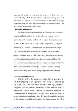 encourage all retailers to investigate the best way to foster and retain
               customer loyalty. With the conventional wisdom in retailing questioned
               and factors like location and prices not deemed as differentiating enough
               the retailers look into more innovative methods to attract customers. We
               take a look at trends in retail innovations.
               Product Developments
                      The fact that the Indian ladies ethnic wear has no branded products

               is welcomed by all retailers, now as they offer new varieties every in

               season. Soon retail branded products will be seen to dominate this scene.

               Be it the 50,000 colours sari of Rm K.V or the longest pallu of Pothys or

               the 3 D sari of Kumarans. Each showroom now boasts of a new design.

               The lifestyle retailers like Westside and Shopper’s Stop have stocked

               designer wear from some of India’s best-known fashion designers, among

               them Wendell rodericks, Anita Dongre, Krishna Mehta and Mona Pali.

               This is an interesting marketing shift, since it means moving away from the

               chain’s only-our-own-brands concept. These are a one time attracting

               feature and will they stand the test for regular purchases are to be seen.


               Environment and Experience
                     With the shift in the customer mindset from shopping as an
               activity to shopping as an experience, more malls and bitter stores
               are to be seen. The four major retailers – Life Style, Westside,
               Shoppers’ Stop and Globus – alone account for a little over 200,000
               square feet of retail space.        Add to that the retail space of the
               traditional apparel retailers such as Nalli’s and Kumarans and the
               recent entrants such as Pothys, Rm. K.V. and Chennai silks and that
               of the scores of multi-brand outlets, the figure shoots up.                  The




AcroPDF - A Quality PDF Writer and PDF Converter to create PDF files. To remove the line, buy a license.
 