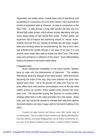 reasonable real estate prices, overall lower cost of operations and
               accessibility to consumers vis-a-vis other metros, have spurned the
               growth of organized retail at Chennai. A case in comparison is the
               Nike Town. A walk through a long, tiled corridor will take you to a
               36-foot high video screen, which shows movies alternating with pop
               music being blared at high dance floor levels. Further ahead, are
               aquariums full of tropical fish swimming around to ‘nature’ music.
               Another level will find you looking at exhibits like old ropes, oxygen
               tanks and climbing shoes for mountaineering. No, this is not a new-
               age entertainment arcade (though it can pass of as one); it is just
               another store where Nike sells its shoes, the Nike Town. The whole
               setup and ambience is reflective of the brand. Such differentiating
               factors are absent in the Indian retail outlets.

               Competitive Sales
                    Given widespread availability of the same brands, retailers
               have to cope with the phenomenon of discounts.                    The retailers
               themselves dilute the strength of the retail market. With promotions
               becoming the order of the day, they have entered into price wars
               against each other. ‘Up to 50 percent off’ sales and ‘Two for one’
               price offers have now become commonplace even at the top retail
               outlets across our country. Every season every festival has more
               price cuts. The discounted buying has become an annual market
               strategy rather than a mere sales promotion for a few weeks. Deep
               price cuts may not be the answer to maintain their relevance against
               the small retailers nor does it augur well for the brand building of the
               store.

                        Currently all major retailers and lifestyle stores offer loyalty cards of
               reward programs. This is an effort to retain customers by offering added benefits.
               Free door delivery, convenient shopping hours, movie tickets, reward points etc.
               are some of the features offered by these outlets. Lifestyle, Globus, Westside,




AcroPDF - A Quality PDF Writer and PDF Converter to create PDF files. To remove the line, buy a license.
 