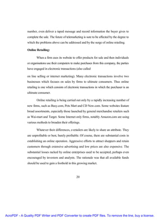 number, even deliver a taped message and record information the buyer gives to
               complete the sale. The future of telemarketing is sure to be affected by the degree to
               which the problems above can be addressed and by the surge of online retailing.

               Online Retailing:

                      When a firm uses its website to offer products for sale and then individuals
               or organisations use their computers to make purchases from this company, the parties
               have engaged in electronic transactions (also called

               on line selling or internet marketing). Many electronic transactions involve two
               businesses which focuses on sales by firms to ultimate consumers. Thus online
               retailing is one which consists of electronic transactions in which the purchaser is an
               ultimate consumer.

                       Online retailing is being carried out only by a rapidly increasing number of
               new firms, such as Busy.com, Pets Mart and CD Now.com. Some websites feature
               broad assortments, especially those launched by general merchandise retailers such
               as Wai-mart and Target. Some Internet only firms, notably Amazon.com are using
               various methods to broaden their offerings.

                      Whatever their differences, e-retailers are likely to share an attribute. They
               are unprofitable or best, barely profitable. Of course, there are substantial costs in
               establishing an online operation. Aggressive efforts to attract shoppers and retain
               customers through extensive advertising and low prices are also expensive. The
               substantial losses racked by online enterprises used to be accepted, perhaps even
               encouraged by investors and analysts. The rationale was that all available funds
               should be used to gain a foothold in this growing market.



                                                         20




AcroPDF - A Quality PDF Writer and PDF Converter to create PDF files. To remove the line, buy a license.
 