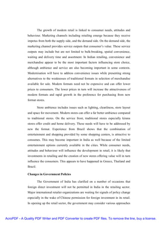 The growth of modern retail is linked to consumer needs, attitudes and
               behaviour. Marketing channels including retailing emerge because they receive
               impetus from both the supply side, and the demand side. On the demand side, the
               marketing channel provides service outputs that consumer’s value. These service
               outputs may include but are not limited to bulk-breaking, spatial convenience,
               waiting and delivery time and assortment. In Indian retailing, convenience and
               merchandise appear to be the most important factors influencing store choice,
               although ambience and service are also becoming important in some contexts.
               Modernisation will have to address convenience issues while presenting strong
               alternatives to the weaknesses of traditional formats in selection of merchandise
               available for sale. Modern formats need not be expensive and can offer lower
               prices to consumers. The lower prices in turn will increase the attractiveness of
               modern formats and rapid growth in the preference for purchasing from new
               format stores.

                         Store ambience includes issues such as lighting, cleanliness, store layout
               and space for movement. Modern stores can offer a far better ambience compared
               to traditional stores. On the service front, traditional stores especially kirana
               stores offer credit and home delivery. These needs will have to be addressed by
               new the format. Experience from Brazil shows that the combination of
               entertainment and shopping provided by some shopping centers, is attractive to
               consumes. This may become important in India as well because of the limited
               entertainment options currently available in the cities. While consumer needs,
               attitudes and behaviour will influence the development in retail, it is likely that
               investments in retailing and the creation of new stores offering value will in turn
               influence the consumers. This appears to have happened in Greece, Thailand and
               Brazil.

               Changes in Government Policies

                         The Government of India has clarified on a number of occasions that
               foreign direct investment will not be permitted in India in the retailing sector.
               Major international retailer organizations are waiting for signals of policy change
               especially in the wake of Chinese permission for foreign investment in its retail.
               In opening up the retail sector, the government may consider various approaches



AcroPDF - A Quality PDF Writer and PDF Converter to create PDF files. To remove the line, buy a license.
 