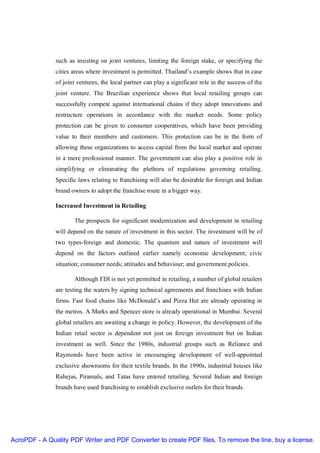 such as insisting on joint ventures, limiting the foreign stake, or specifying the
               cities areas where investment is permitted. Thailand’s example shows that in case
               of joint ventures, the local partner can play a significant role in the success of the
               joint venture. The Brazilian experience shows that local retailing groups can
               successfully compete against international chains if they adopt innovations and
               restructure operations in accordance with the market needs. Some policy
               protection can be given to consumer cooperatives, which have been providing
               value to their members and customers. This protection can be in the form of
               allowing these organizations to access capital from the local market and operate
               in a more professional manner. The government can also play a positive role in
               simplifying or eliminating the plethora of regulations governing retailing.
               Specific laws relating to franchising will also be desirable for foreign and Indian
               brand owners to adopt the franchise route in a bigger way.

               Increased Investment in Retailing

                      The prospects for significant modernization and development in retailing
               will depend on the nature of investment in this sector. The investment will be of
               two types-foreign and domestic. The quantum and nature of investment will
               depend on the factors outlined earlier namely economic development; civic
               situation; consumer needs; attitudes and behaviour; and government policies.

                      Although FDI is not yet permitted in retailing, a number of global retailers
               are testing the waters by signing technical agreements and franchises with Indian
               firms. Fast food chains like McDonald’s and Pizza Hut are already operating in
               the metros. A Marks and Spencer store is already operational in Mumbai. Several
               global retailers are awaiting a change in policy. However, the development of the
               Indian retail sector is dependent not just on foreign investment but on Indian
               investment as well. Since the 1980s, industrial groups such as Reliance and
               Raymonds have been active in encouraging development of well-appointed
               exclusive showrooms for their textile brands. In the 1990s, industrial houses like
               Rahejas, Piramals, and Tatas have entered retailing. Several Indian and foreign
               brands have used franchising to establish exclusive outlets for their brands.




AcroPDF - A Quality PDF Writer and PDF Converter to create PDF files. To remove the line, buy a license.
 