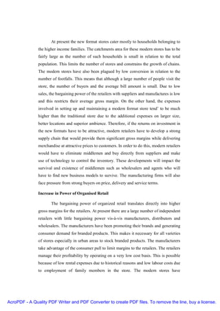 At present the new format stores cater mostly to households belonging to
               the higher income families. The catchments area for these modern stores has to be
               fairly large as the number of such households is small in relation to the total
               population. This limits the number of stores and constrains the growth of chains.
               The modern stores have also been plagued by low conversion in relation to the
               number of footfalls. This means that although a large number of people visit the
               store, the number of buyers and the average bill amount is small. Due to low
               sales, the bargaining power of the retailers with suppliers and manufactures is low
               and this restricts their average gross margin. On the other hand, the expenses
               involved in setting up and maintaining a modern format store tend’ to be much
               higher than the traditional store due to the additional expenses on larger size,
               better locations and superior ambience. Therefore, if the returns on investment in
               the new formats have to be attractive, modern retailers have to develop a strong
               supply chain that would provide them significant gross margins while delivering
               merchandise at attractive prices to customers. In order to do this, modern retailers
               would have to eliminate middlemen and buy directly from suppliers and make
               use of technology to control the inventory. These developments will impact the
               survival and existence of middlemen such as wholesalers and agents who will
               have to find new business models to survive. The manufacturing firms will also
               face pressure from strong buyers on price, delivery and service terms.

               Increase in Power of Organised Retail

                      The bargaining power of organized retail translates directly into higher
               gross margins for the retailers. At present there are a large number of independent
               retailers with little bargaining power vis-à-vis manufacturers, distributors and
               wholesalers. The manufacturers have been promoting their brands and generating
               consumer demand for branded products. This makes it necessary for all varieties
               of stores especially in urban areas to stock branded products. The manufacturers
               take advantage of the consumer pull to limit margins to the retailers. The retailers
               manage their profitability by operating on a very low cost basis. This is possible
               because of low rental expenses due to historical reasons and low labour costs due
               to employment of family members in the store. The modern stores have




AcroPDF - A Quality PDF Writer and PDF Converter to create PDF files. To remove the line, buy a license.
 