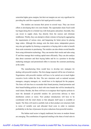 somewhat higher gross margins, but their net margins are not very significant for
               providing the cash flow required to fuel rapid growth in outlets.

                       The retailers can increase their power in several ways. They can invest
               efforts in developing their own store brands. The supermarket chain Food world
               has begun doing this in a limited way with food grains and pulses. Secondly, they
               can invest in supply chain, buy directly from the sources and eliminate
               middlemen. Thirdly, they can attempt to obtain volumes in buying by aggregating
               the requirements of various store, and bargaining for better prices by placing
               large orders. Although this strategy suits the chain stores, independent grocers
               may also get together by forming a cooperative or buying club in order to benefit
               from scale economies in purchasing. The retailers can also obtain several benefits
               from using information technology. They can monitor their stocks and sales using
               IT and thus manage their working capital more efficiently. They can also analyse
               data about customers and their buying habits and be in a position to develop
               marketing strategies and promotional offers to increase the customer purchasing
               at the outlet.

                       The manufacturing firms would have to develop new strategies for
               dealing with powerful retailers. The first change required will be one of mind-set.
               Negotiations with powerful retailers will have to be carried out at much higher
               executive levels within the firm. The new structures such as national account
               managers, category managers, etc. would have to be deployed for the purpose.
               The firms will also have to reconsider their brand promise, brand promotion and
               their brand building policies to deal with store brands that will be introduced by
               retail chains. Besides, the firms will have to re-engineer their logistics policies to
               meet the demands of powerful retailers for just-in-time delivery to their
               distribution centers or stores. New product introductions will have to be
               coordinated with the retail chains so that adequate shelf space is available at
               launch. The firms will need to carefully look at their product cost structures both
               in terms of variable cost and allocated fixed costs in order to maintain
               profitability in the face of pressures for price reductions from powerful retailers.

                       The Indian retail sector is largely traditional, but stores in modern format
               are emerging. The contribution of organized retailing in the share of retail sales in



AcroPDF - A Quality PDF Writer and PDF Converter to create PDF files. To remove the line, buy a license.
 