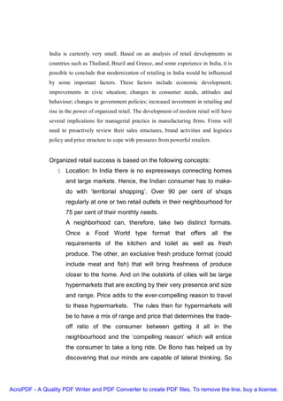 India is currently very small. Based on an analysis of retail developments in
               countries such as Thailand, Brazil and Greece, and some experience in India, it is
               possible to conclude that modernization of retailing in India would be influenced
               by some important factors. These factors include economic development;
               improvements in civic situation; changes in consumer needs, attitudes and
               behaviour; changes in government policies; increased investment in retailing and
               rise in the power of organized retail. The development of modern retail will have
               several implications for managerial practice in manufacturing firms. Firms will
               need to proactively review their sales structures, brand activities and logistics
               policy and price structure to cope with pressures from powerful retailers.
               SUCCESS OF ORGANISED RETAIL
               Organized retail success is based on the following concepts:
                  § Location: In India there is no expressways connecting homes
                      and large markets. Hence, the Indian consumer has to make-
                      do with ‘territorial shopping’. Over 90 per cent of shops
                      regularly at one or two retail outlets in their neighbourhood for
                      75 per cent of their monthly needs.
                      A neighborhood can, therefore, take two distinct formats.
                      Once a Food World type format that offers all the
                      requirements of the kitchen and toilet as well as fresh
                      produce. The other, an exclusive fresh produce format (could
                      include meat and fish) that will bring freshness of produce
                      closer to the home. And on the outskirts of cities will be large
                      hypermarkets that are exciting by their very presence and size
                      and range. Price adds to the ever-compelling reason to travel
                      to these hypermarkets. The rules then for hypermarkets will
                      be to have a mix of range and price that determines the trade-
                      off ratio of the consumer between getting it all in the
                      neighbourhood and the ‘compelling reason’ which will entice
                      the consumer to take a long ride. De Bono has helped us by
                      discovering that our minds are capable of lateral thinking. So




AcroPDF - A Quality PDF Writer and PDF Converter to create PDF files. To remove the line, buy a license.
 