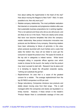 how about setting the hypermarket in the heart of the city?
                     How about moving the Niagara to New York? Well, if it were
                     possible to do, then why wont you?
                  § Retailer-company relationship: The most profitable realization
                     that dawned on companies and progressive retailers alike was
                     that sustainable business propositions lie in working together.
                     This is not optional and those who did so are still around, and
                     are likely to be so in the future. There are clearly some areas
                     that have now become templates that drive the company-
                     retailer relationship. New product introduction innovative new
                     products are the lifelines of any company. Discerning retailers
                     have been witnessing to failure of gimmicks in this area,
                     where products launched with much fanfare and a costs that
                     stake the bottom line, have all but failed to even get the
                     consumer to repeat the product once. The space for brands at
                     the top slot in categories is indeed narrow.       While brand
                     managers sitting in corporate offices agonize over which
                     model to choose for the launch, the reality is that the product
                     may never succeed to start with. Research has its place and
                     it is tempting to repeat the oft-quoted corporate saying,
                     “nothing can substitute the get fee”.
                  § Replenishment: An area that is a cause of the greatest
                     concern for a retailer. The average replenishment from the
                     top 20 FMCG companies is at 65 per cent.
                  § Range redundancy; Companies introduce new products and
                     delete slower moving ones from their range.         This is well
                     managed within the companies and stocks are liquidated in a
                     timely manner.     However, if these remain in the retailer’s
                     ‘Product Master there is considerable wastage of time and




AcroPDF - A Quality PDF Writer and PDF Converter to create PDF files. To remove the line, buy a license.
 