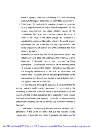 effort in trying to order the non-existing SKU and in keeping
                     precious store space earmarked for such stock unproductive.
                  § Promotions: Promotion is the incentive given to the consumer
                     to buy larger quantities or just to remain competitive. In self-
                     service supermarkets top class retailers speak of the
                     ‘promotional feel’ when the consumers enters the store. It
                     adds to the value of the store through the excitement it
                     provides the consumer. No matter where in the world, grocery
                     consumers just love to see lots and lots of promotions. The
                     better displayed and laid-out the SKUs promoted, the more
                     enticing the looks.
                     However, the secret lies also in the selection of SKUs. The
                     retail buyer who does not understand the meaning of price
                     elasticity   of   demand   cannot    ever   structure   profitable
                     promotions. The selection process of SKUs from thousands
                     of probable is in itself the retailer. Companies need to study
                     the category performance to be able to understand how
                     brands fare. Retailers look at category performance in the
                     first instance and then choose the brand that is likely to deliver
                     the highest sales per square foot.
                     For new retailers entering the business, the excitement of the
               sunrise industry could quickly vapourize on encountering the
               complexity of the trade. A retailer needs to be multi-faced-to be able
               to work with 600 product categories, have expertise in fields ranging
               from agriculture to computer systems. It calls for people who have a
               passion for what they do and are able to stay motivated in times of
               downturn.
                     To be able to transparently deal with some of the best FMCG
               companies in the world, on terms that suit the retailer’s needs,
               require size of business and vision translated into action on the




AcroPDF - A Quality PDF Writer and PDF Converter to create PDF files. To remove the line, buy a license.
 
