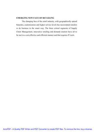 EMERGING NEW FACE OF RETAILING
                      The changing face of the retail industry, with geographically spread
               branches, customization and higher service levels has necessitated retailers
               to do business in the smart way. The three critical segments of Supply
               Chain Management, innovative retailing and demand creation have all to
               be met in a cost-effective and efficient manner and that requires IT tools.




AcroPDF - A Quality PDF Writer and PDF Converter to create PDF files. To remove the line, buy a license.
 