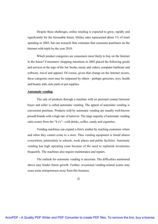 Despite these challenges, online retailing is expected to grow, rapidly and
               significantly for the foreseable future. Online sales represented about 1% of retail
               spending in 2005, but one research firm estimates that consumer purchases on the
               Internet with triple by the year 2010.

                      Which product categories are consumers most likely to buy on the Internet
               in the future? Consumers' shopping intentions in 2005 placed the following goods
               and services at the tope of the list: books, music and videos, computer hardware and
               software, travel and apparel. Of course, given that change on the Internet occurs,
               these categories soon may be surpassed by others - perhaps groceries, toys, health
               and beauty aids, auto parts or pet supplies.

               Automatic vending

                      The sale of products through a machine with no personal contact between
               buyer and seller is called automatic vending. The appeal of automatic vending is
               convenient purchase. Products sold by automatic vending are usually well-known
               presold brands with a high rate of turnover. The large majority of automatic vending
               sales comes from the "4 c's" : cold drinks, coffee, candy and cigarettes.

                      Vending machines can expand a firm's market by reaching customers where
               and when they cannot come to a store. Thus vending equipment is found almost
               everywhere, particularly in schools, work places and public facilities. Automatic
               vending has high operating costs because of the need to replenish inventories
               frequently. The machines also require maintenance and repairs.

                      The outlook for automatic vending is uncertain. The difficulties mentioned
               above may hinder future growth. Further, occasional vending-related scams may
               scare some entrepreneurs away from this business.

                                                        21




AcroPDF - A Quality PDF Writer and PDF Converter to create PDF files. To remove the line, buy a license.
 