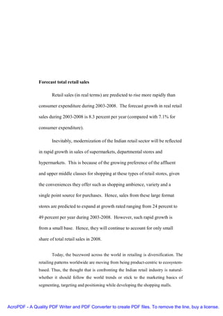 Forecast total retail sales

                      Retail sales (in real terms) are predicted to rise more rapidly than

               consumer expenditure during 2003-2008. The forecast growth in real retail

               sales during 2003-2008 is 8.3 percent per year (compared with 7.1% for

               consumer expenditure).

                      Inevitably, modernization of the Indian retail sector will be reflected

               in rapid growth in sales of supermarkets, departmental stores and

               hypermarkets. This is because of the growing preference of the affluent

               and upper middle classes for shopping at these types of retail stores, given

               the conveniences they offer such as shopping ambience, variety and a

               single point source for purchases. Hence, sales from these large format

               stores are predicted to expand at growth rated ranging from 24 percent to

               49 percent per year during 2003-2008. However, such rapid growth is

               from a small base. Hence, they will continue to account for only small

               share of total retail sales in 2008.


                      Today, the buzzword across the world in retailing is diversification. The
               retailing patterns worldwide are moving from being product-centric to ecosystem-
               based. Thus, the thought that is confronting the Indian retail industry is natural-
               whether it should follow the world trends or stick to the marketing basics of
               segmenting, targeting and positioning while developing the shopping malls.




AcroPDF - A Quality PDF Writer and PDF Converter to create PDF files. To remove the line, buy a license.
 