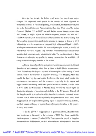 Over the last decade, the Indian retail sector has experienced major
               changes. The organized retail growth in the country has been triggered by
               tremendous increase in consumer spending, which in turn, has been fuelled by the
               rise in the disposable income. According to the Ten Year White book-The Indian
               Consumer Market 1997 to 2007*, the rich Indian (annual income greater than
               Rs.2, 15,000) us subject it grow six times in the period between 1997 and 2007.
               The DSP Merrill Lynch India research further confirms this fact by stating that
               the household consumption spends in the country is expected to double to $510
               billion in the next five years from an estimated $250 billion as of March 31, 2003.
               It is important to note that besides the increased per capita income, a number of
               other factors have also played a very important role in the increase of consumer
               spending that we are presently witnessing in India. The most prominent of these
               factors are the changing age profile, increasing consumerism, the availability of
               cheap credit and changing attitudes of the Indians.

                      All these factors have led to a situation where the customers are looking at
               shopping as an experience rather than a chore to fulfill his/her requirements.
               These factors have also played a key role in the emergence of the variety of retail
               formats. One of these formats in organized retailing, “The Shopping Mall” has
               caught the fancy of the real estate developers, the large retail brands, the
               entertainment entrepreneurs and the consumers, especially in the metros and
               bigger cities of the country. Malls like Spencer’s Plaza in Chennai, Ansal’s Plaza
               in New Delhi and Crossroads in Mumbai have become the beacon lights in
               shaping the character of shopping malls in India in the 21st century. The role of
               the shopping malls in organized retailing has also been further enhanced by the
               fact that FDI in retail industry is presently not permitted in India. Thus, these
               shopping malls are at present the guiding lights of organized retailing in India,
               and their success will make or mar the future of organized retailing in this country
               to a very large extent.

                      To put the growth of shopping malls in quantitative terms, about 60 malls
               were coming up in the country in the beginning of 2002. This figure escalated to
               300 in a span of 18 months (October 2003). This exponential growth in shopping
               malls has led the entrepreneurs, the mall developers and the major retail brands to




AcroPDF - A Quality PDF Writer and PDF Converter to create PDF files. To remove the line, buy a license.
 