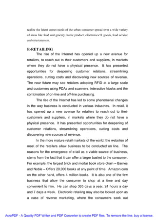 realize the latent unmet needs of the urban consumer spread over a wide variety
               of areas like food and grocery, home product, electronics/IT goods, food service
               and entertainment.


               E-RETAILING
                      The rise of the Internet has opened up a new avenue for
               retailers, to reach out to their customers and suppliers, in markets
               where they do not have a physical presence.                It has presented
               opportunities    for   deepening      customer      relations,   streamlining
               operations, cutting costs and discovering new sources of revenue.
               The near future may see retailers adopting RFID at a large scale
               and customers using PDAs and scanners, interactive kiosks and the
               combination of on-line and off-line purchasing.
                      The rise of the Internet has led to some phenomenal changes
               in the way business is conducted in various industries. In retail, it
               has opened up a new avenue for retailers to reach out to their
               customers and suppliers, in markets where they do not have a
               physical presence. It has presented opportunities for deepening of
               customer relations, streamlining operations, cutting costs and
               discovering new sources of revenue.
                      In the more mature retail markets of the world, the websites of
               most of the retailers allow business to be conducted on line. The
               reasons for the emergence of e-tail as a viable source of business,
               stems from the fact that it can offer a larger basket to the consumer.
               For example, the largest brick and mortar book store chain – Barnes
               and Noble – Offers 20,000 books at any point of time. Amazon.com
               on the other hand, offers 4 million books. It is also one of the few
               business that allow the consumer to shop at a time and day
               convenient to him. He can shop 365 days a year, 24 hours a day
               and 7 days a week. Electronic retailing may also be looked upon as
               a case of reverse marketing, where the consumers seek out




AcroPDF - A Quality PDF Writer and PDF Converter to create PDF files. To remove the line, buy a license.
 