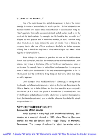 GLOBAL ENTRY STRATEGY

                      One of the major issues for a globalising company is that of the correct
               strategy in terms of standardizing its service product. Several companies and
               business leaders have argued about standardization or customization being the
               ‘right’ approach. One useful approach is to think global, and act local, as per the
               needs of the local markets. For example, the McDonald’s does not offer beef
               burgers, its most popular item in most other markets, in India. However, many
               other products on its menu remain the same, or similar. This is because the
               company has to take care of local sentiments. Similarly, an Indian restaurant
               offering food to Americans may have to follow more stringent laws about kitchen
               hygiene in western countries.

                      Some changes in products or practices are due to the environmental
               factors such as the law, the local environment or the customer sentiment. Other
               changes may be due to fine-tuning of the service to suit local customer tastes or
               preferences. For example, hotels in India offer a lot of personal services to guests,
               some of which could be eliminated if the hotel were to start operations in the US
               where guests may be comfortable doing things on their own, rather than being
               served by a person.

                      Other examples could be about the use of technology, or timings to suit
               local needs, and of course, the amount of spices in food served. For example, the
               Chinese food served in India differs a lot from that served in western countries
               such as the US. It is made a lot spicier in India to cater to local taste buds. The
               level of hygiene and cleanliness would be a factor (not to mention the malpractice
               laws) that has to be particularly kept in mind for a hospital from India if it intends
               to operate in the US.

               NEW CUSTOMISED FORMATS
               Emergence of Self-service
                      Retail evolved in many ways over the twentieth century. Self-
               service as a concept, started in 1916, when Clarence Saunders
               started the first self-service store “Piggly Wiggly” in Memphis,
               Tennessee. The concept of self-service helped the retailer reduce



AcroPDF - A Quality PDF Writer and PDF Converter to create PDF files. To remove the line, buy a license.
 